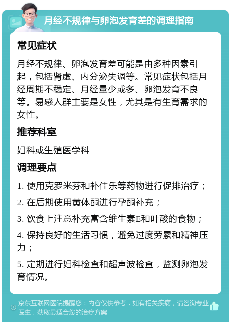 月经不规律与卵泡发育差的调理指南 常见症状 月经不规律、卵泡发育差可能是由多种因素引起，包括肾虚、内分泌失调等。常见症状包括月经周期不稳定、月经量少或多、卵泡发育不良等。易感人群主要是女性，尤其是有生育需求的女性。 推荐科室 妇科或生殖医学科 调理要点 1. 使用克罗米芬和补佳乐等药物进行促排治疗； 2. 在后期使用黄体酮进行孕酮补充； 3. 饮食上注意补充富含维生素E和叶酸的食物； 4. 保持良好的生活习惯，避免过度劳累和精神压力； 5. 定期进行妇科检查和超声波检查，监测卵泡发育情况。