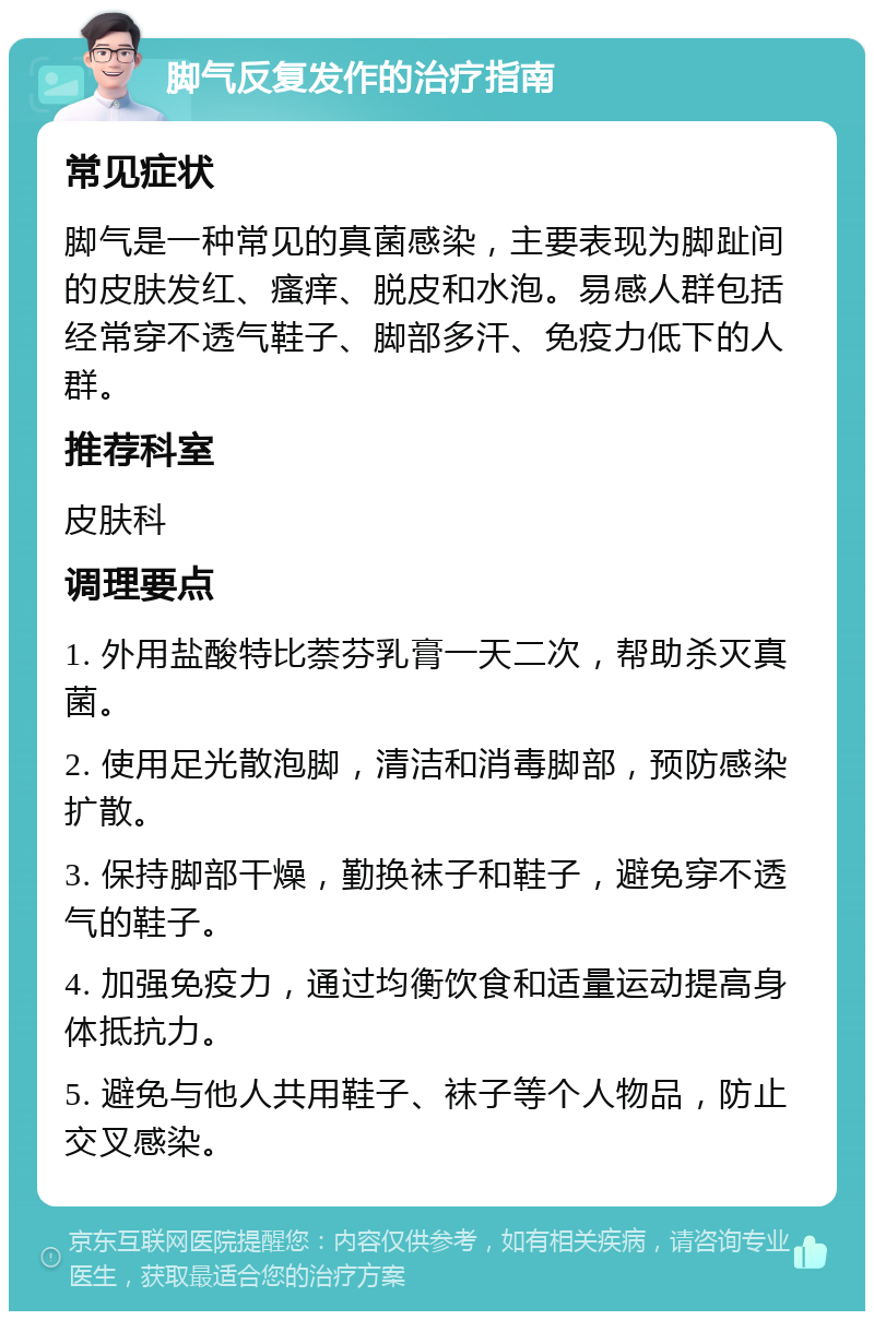 脚气反复发作的治疗指南 常见症状 脚气是一种常见的真菌感染，主要表现为脚趾间的皮肤发红、瘙痒、脱皮和水泡。易感人群包括经常穿不透气鞋子、脚部多汗、免疫力低下的人群。 推荐科室 皮肤科 调理要点 1. 外用盐酸特比萘芬乳膏一天二次，帮助杀灭真菌。 2. 使用足光散泡脚，清洁和消毒脚部，预防感染扩散。 3. 保持脚部干燥，勤换袜子和鞋子，避免穿不透气的鞋子。 4. 加强免疫力，通过均衡饮食和适量运动提高身体抵抗力。 5. 避免与他人共用鞋子、袜子等个人物品，防止交叉感染。