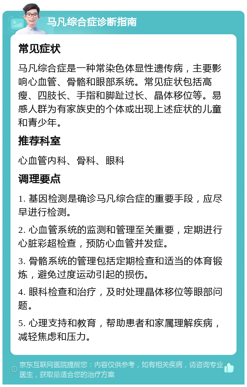 马凡综合症诊断指南 常见症状 马凡综合症是一种常染色体显性遗传病，主要影响心血管、骨骼和眼部系统。常见症状包括高瘦、四肢长、手指和脚趾过长、晶体移位等。易感人群为有家族史的个体或出现上述症状的儿童和青少年。 推荐科室 心血管内科、骨科、眼科 调理要点 1. 基因检测是确诊马凡综合症的重要手段，应尽早进行检测。 2. 心血管系统的监测和管理至关重要，定期进行心脏彩超检查，预防心血管并发症。 3. 骨骼系统的管理包括定期检查和适当的体育锻炼，避免过度运动引起的损伤。 4. 眼科检查和治疗，及时处理晶体移位等眼部问题。 5. 心理支持和教育，帮助患者和家属理解疾病，减轻焦虑和压力。