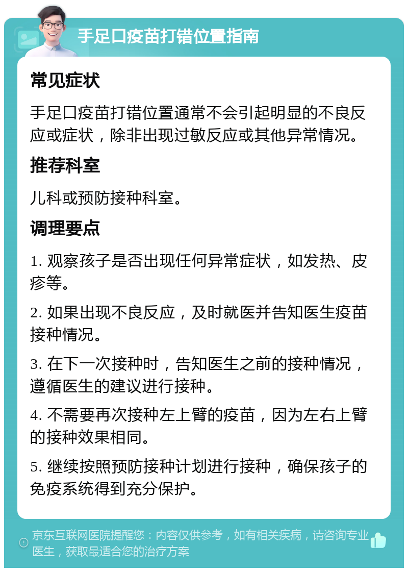 手足口疫苗打错位置指南 常见症状 手足口疫苗打错位置通常不会引起明显的不良反应或症状，除非出现过敏反应或其他异常情况。 推荐科室 儿科或预防接种科室。 调理要点 1. 观察孩子是否出现任何异常症状，如发热、皮疹等。 2. 如果出现不良反应，及时就医并告知医生疫苗接种情况。 3. 在下一次接种时，告知医生之前的接种情况，遵循医生的建议进行接种。 4. 不需要再次接种左上臂的疫苗，因为左右上臂的接种效果相同。 5. 继续按照预防接种计划进行接种，确保孩子的免疫系统得到充分保护。