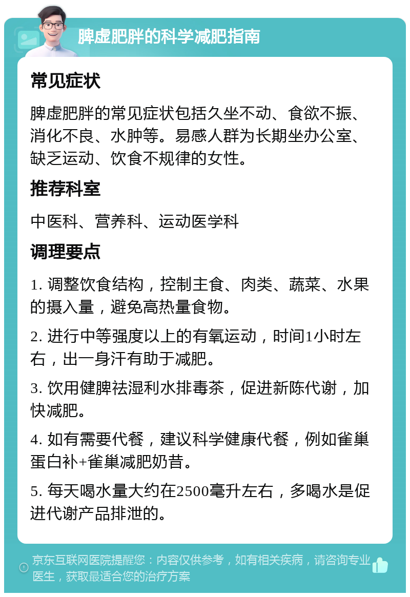 脾虚肥胖的科学减肥指南 常见症状 脾虚肥胖的常见症状包括久坐不动、食欲不振、消化不良、水肿等。易感人群为长期坐办公室、缺乏运动、饮食不规律的女性。 推荐科室 中医科、营养科、运动医学科 调理要点 1. 调整饮食结构，控制主食、肉类、蔬菜、水果的摄入量，避免高热量食物。 2. 进行中等强度以上的有氧运动，时间1小时左右，出一身汗有助于减肥。 3. 饮用健脾祛湿利水排毒茶，促进新陈代谢，加快减肥。 4. 如有需要代餐，建议科学健康代餐，例如雀巢蛋白补+雀巢减肥奶昔。 5. 每天喝水量大约在2500毫升左右，多喝水是促进代谢产品排泄的。