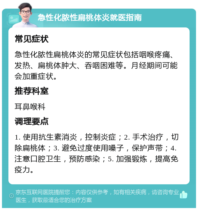 急性化脓性扁桃体炎就医指南 常见症状 急性化脓性扁桃体炎的常见症状包括咽喉疼痛、发热、扁桃体肿大、吞咽困难等。月经期间可能会加重症状。 推荐科室 耳鼻喉科 调理要点 1. 使用抗生素消炎，控制炎症；2. 手术治疗，切除扁桃体；3. 避免过度使用嗓子，保护声带；4. 注意口腔卫生，预防感染；5. 加强锻炼，提高免疫力。