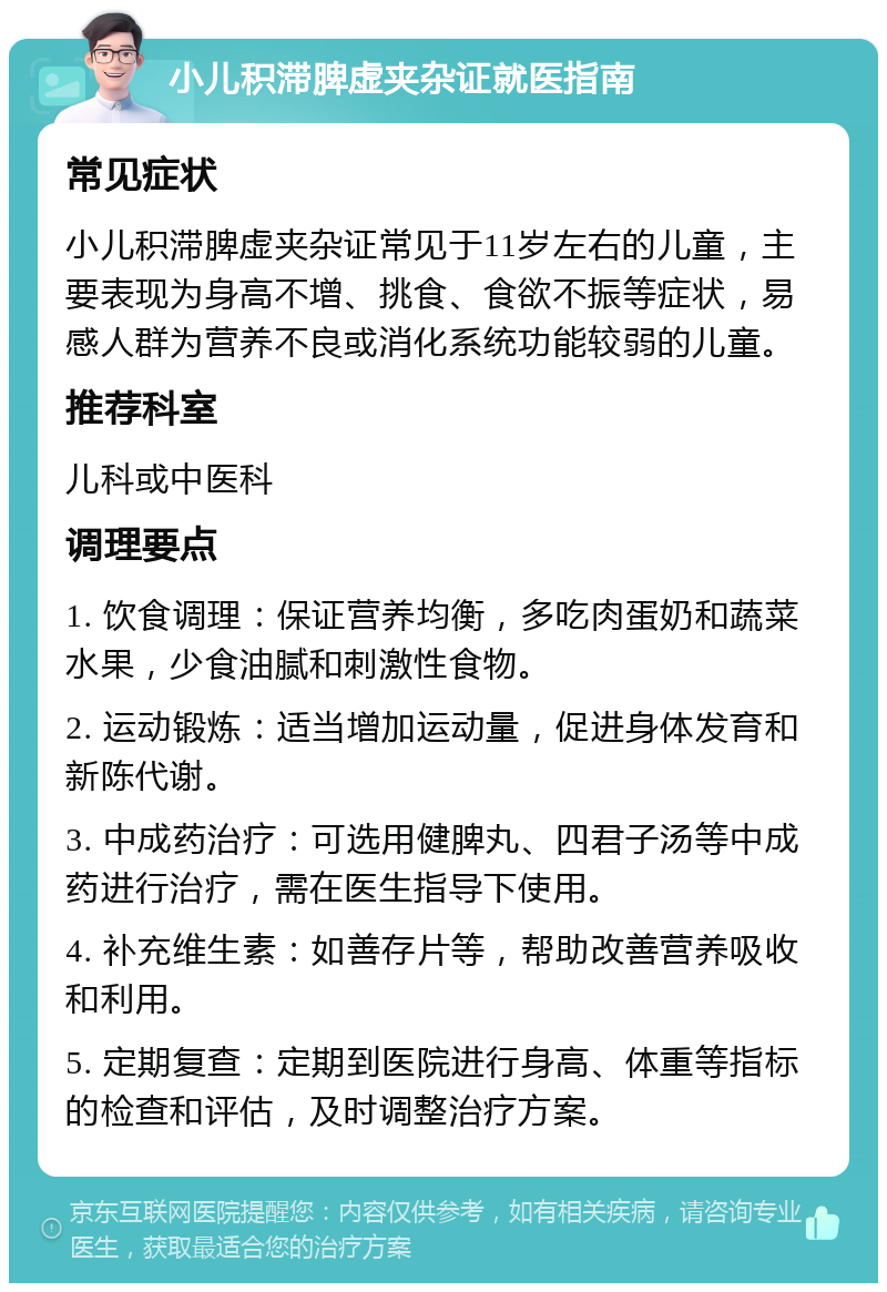 小儿积滞脾虚夹杂证就医指南 常见症状 小儿积滞脾虚夹杂证常见于11岁左右的儿童，主要表现为身高不增、挑食、食欲不振等症状，易感人群为营养不良或消化系统功能较弱的儿童。 推荐科室 儿科或中医科 调理要点 1. 饮食调理：保证营养均衡，多吃肉蛋奶和蔬菜水果，少食油腻和刺激性食物。 2. 运动锻炼：适当增加运动量，促进身体发育和新陈代谢。 3. 中成药治疗：可选用健脾丸、四君子汤等中成药进行治疗，需在医生指导下使用。 4. 补充维生素：如善存片等，帮助改善营养吸收和利用。 5. 定期复查：定期到医院进行身高、体重等指标的检查和评估，及时调整治疗方案。