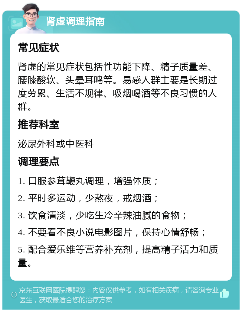 肾虚调理指南 常见症状 肾虚的常见症状包括性功能下降、精子质量差、腰膝酸软、头晕耳鸣等。易感人群主要是长期过度劳累、生活不规律、吸烟喝酒等不良习惯的人群。 推荐科室 泌尿外科或中医科 调理要点 1. 口服参茸鞭丸调理，增强体质； 2. 平时多运动，少熬夜，戒烟酒； 3. 饮食清淡，少吃生冷辛辣油腻的食物； 4. 不要看不良小说电影图片，保持心情舒畅； 5. 配合爱乐维等营养补充剂，提高精子活力和质量。