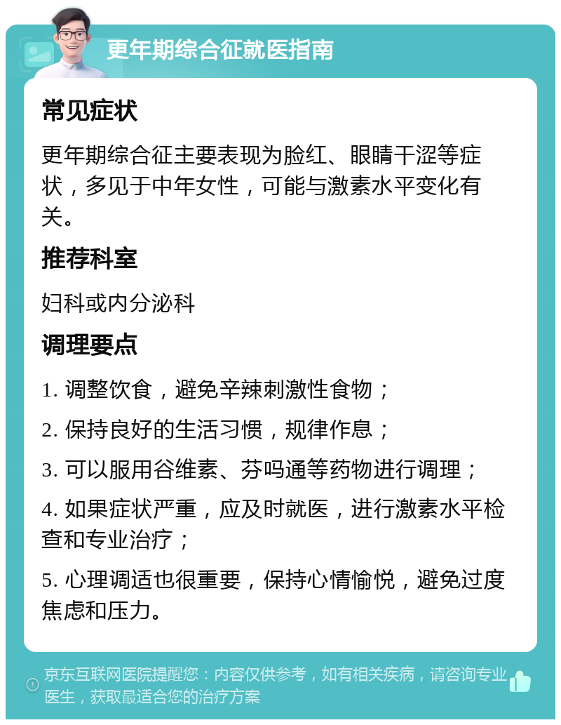 更年期综合征就医指南 常见症状 更年期综合征主要表现为脸红、眼睛干涩等症状，多见于中年女性，可能与激素水平变化有关。 推荐科室 妇科或内分泌科 调理要点 1. 调整饮食，避免辛辣刺激性食物； 2. 保持良好的生活习惯，规律作息； 3. 可以服用谷维素、芬吗通等药物进行调理； 4. 如果症状严重，应及时就医，进行激素水平检查和专业治疗； 5. 心理调适也很重要，保持心情愉悦，避免过度焦虑和压力。