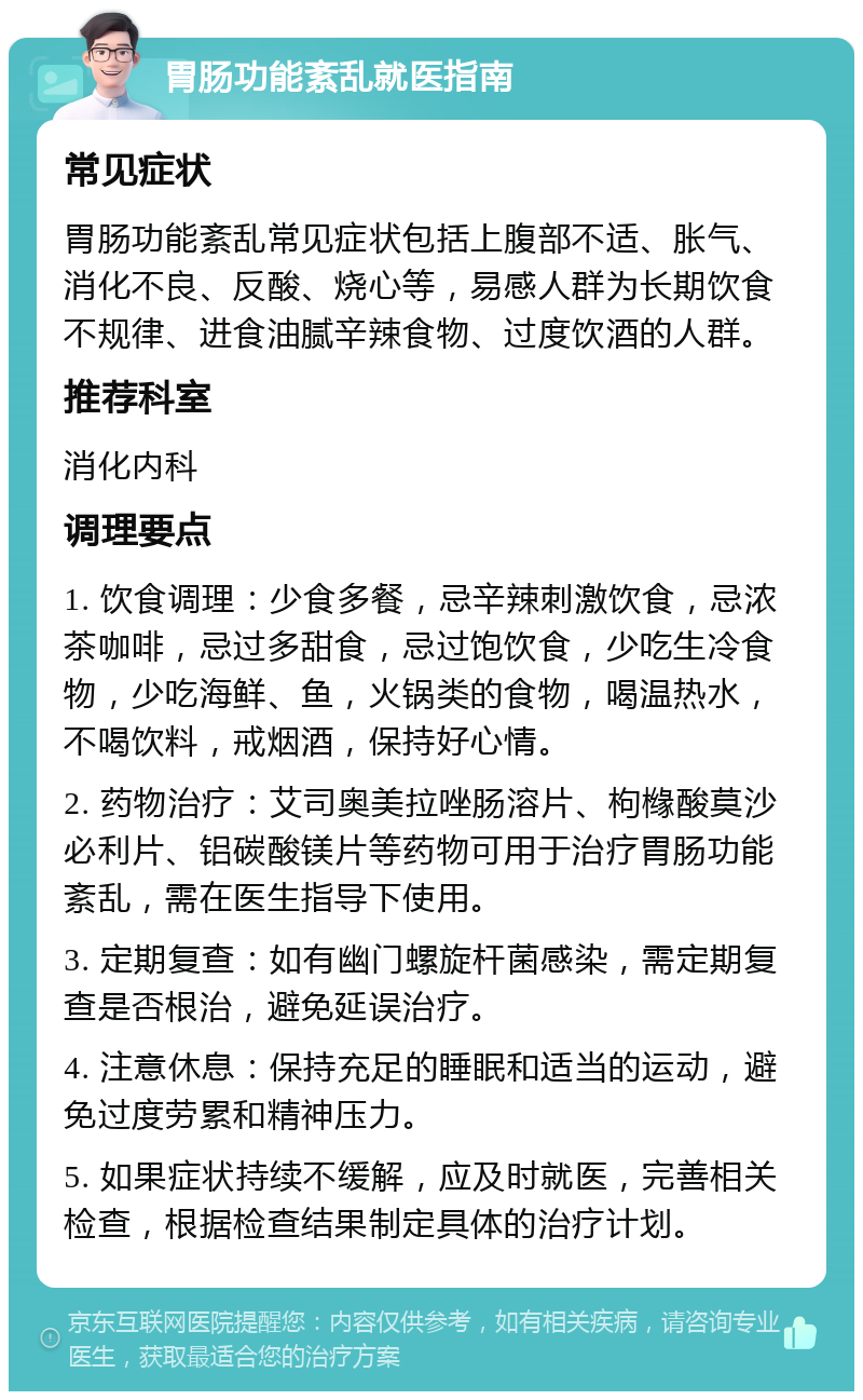 胃肠功能紊乱就医指南 常见症状 胃肠功能紊乱常见症状包括上腹部不适、胀气、消化不良、反酸、烧心等，易感人群为长期饮食不规律、进食油腻辛辣食物、过度饮酒的人群。 推荐科室 消化内科 调理要点 1. 饮食调理：少食多餐，忌辛辣刺激饮食，忌浓茶咖啡，忌过多甜食，忌过饱饮食，少吃生冷食物，少吃海鲜、鱼，火锅类的食物，喝温热水，不喝饮料，戒烟酒，保持好心情。 2. 药物治疗：艾司奥美拉唑肠溶片、枸橼酸莫沙必利片、铝碳酸镁片等药物可用于治疗胃肠功能紊乱，需在医生指导下使用。 3. 定期复查：如有幽门螺旋杆菌感染，需定期复查是否根治，避免延误治疗。 4. 注意休息：保持充足的睡眠和适当的运动，避免过度劳累和精神压力。 5. 如果症状持续不缓解，应及时就医，完善相关检查，根据检查结果制定具体的治疗计划。