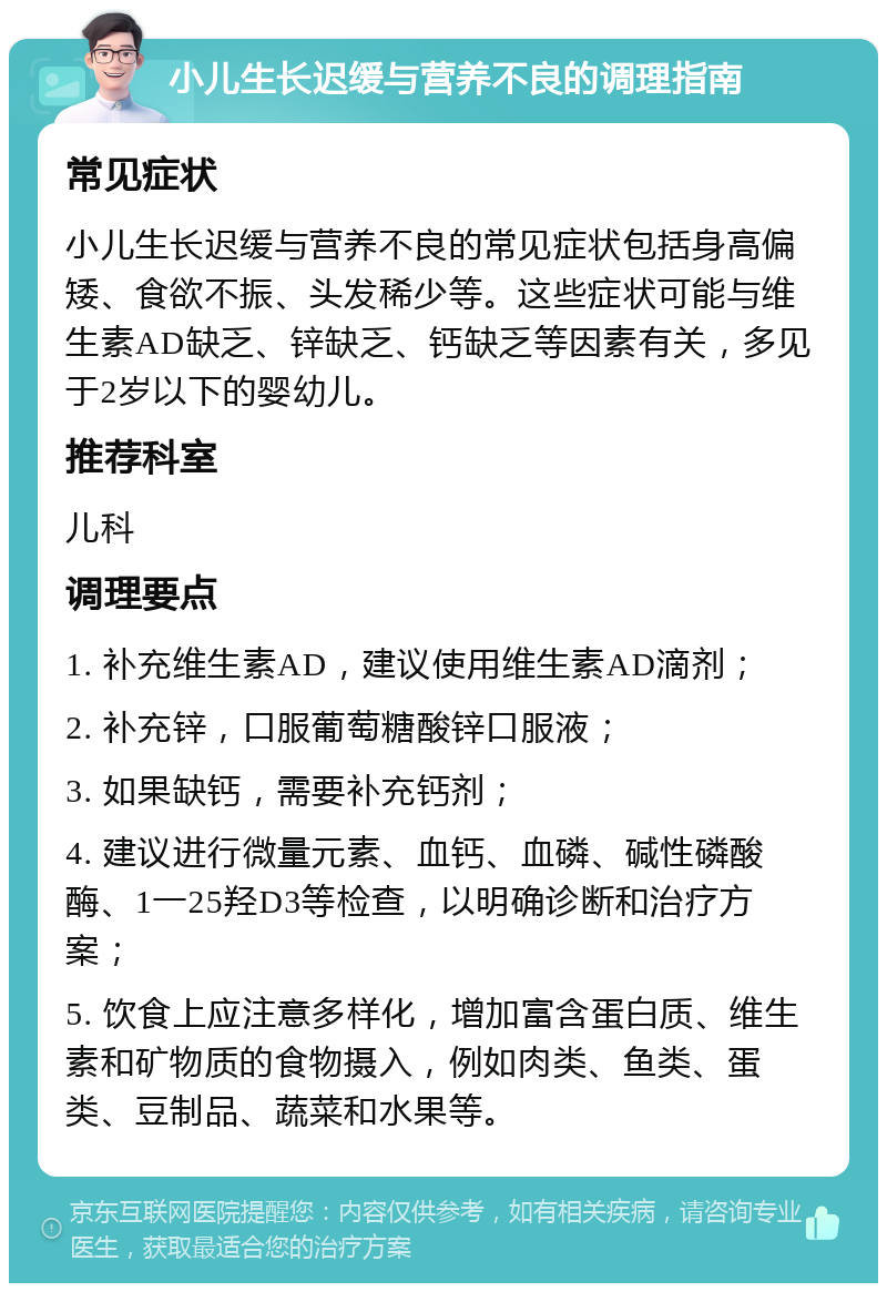 小儿生长迟缓与营养不良的调理指南 常见症状 小儿生长迟缓与营养不良的常见症状包括身高偏矮、食欲不振、头发稀少等。这些症状可能与维生素AD缺乏、锌缺乏、钙缺乏等因素有关，多见于2岁以下的婴幼儿。 推荐科室 儿科 调理要点 1. 补充维生素AD，建议使用维生素AD滴剂； 2. 补充锌，口服葡萄糖酸锌口服液； 3. 如果缺钙，需要补充钙剂； 4. 建议进行微量元素、血钙、血磷、碱性磷酸酶、1一25羟D3等检查，以明确诊断和治疗方案； 5. 饮食上应注意多样化，增加富含蛋白质、维生素和矿物质的食物摄入，例如肉类、鱼类、蛋类、豆制品、蔬菜和水果等。