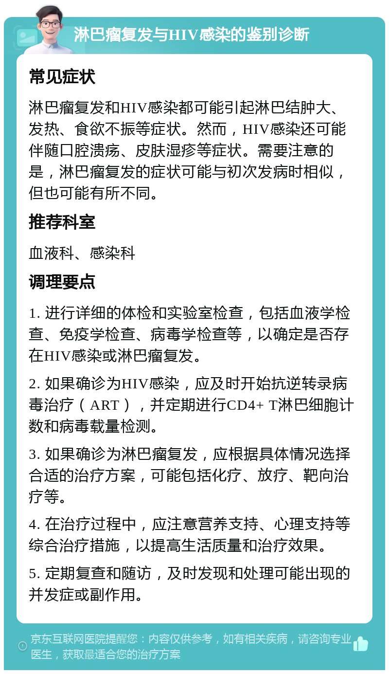 淋巴瘤复发与HIV感染的鉴别诊断 常见症状 淋巴瘤复发和HIV感染都可能引起淋巴结肿大、发热、食欲不振等症状。然而，HIV感染还可能伴随口腔溃疡、皮肤湿疹等症状。需要注意的是，淋巴瘤复发的症状可能与初次发病时相似，但也可能有所不同。 推荐科室 血液科、感染科 调理要点 1. 进行详细的体检和实验室检查，包括血液学检查、免疫学检查、病毒学检查等，以确定是否存在HIV感染或淋巴瘤复发。 2. 如果确诊为HIV感染，应及时开始抗逆转录病毒治疗（ART），并定期进行CD4+ T淋巴细胞计数和病毒载量检测。 3. 如果确诊为淋巴瘤复发，应根据具体情况选择合适的治疗方案，可能包括化疗、放疗、靶向治疗等。 4. 在治疗过程中，应注意营养支持、心理支持等综合治疗措施，以提高生活质量和治疗效果。 5. 定期复查和随访，及时发现和处理可能出现的并发症或副作用。