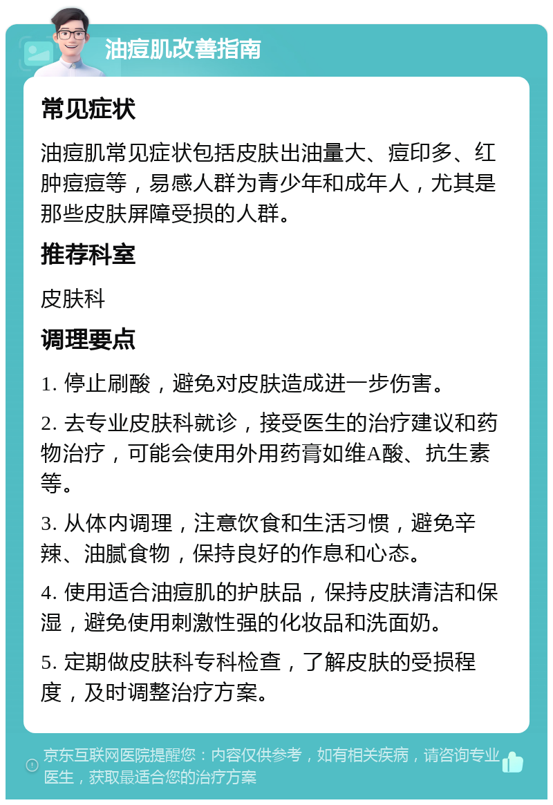 油痘肌改善指南 常见症状 油痘肌常见症状包括皮肤出油量大、痘印多、红肿痘痘等，易感人群为青少年和成年人，尤其是那些皮肤屏障受损的人群。 推荐科室 皮肤科 调理要点 1. 停止刷酸，避免对皮肤造成进一步伤害。 2. 去专业皮肤科就诊，接受医生的治疗建议和药物治疗，可能会使用外用药膏如维A酸、抗生素等。 3. 从体内调理，注意饮食和生活习惯，避免辛辣、油腻食物，保持良好的作息和心态。 4. 使用适合油痘肌的护肤品，保持皮肤清洁和保湿，避免使用刺激性强的化妆品和洗面奶。 5. 定期做皮肤科专科检查，了解皮肤的受损程度，及时调整治疗方案。