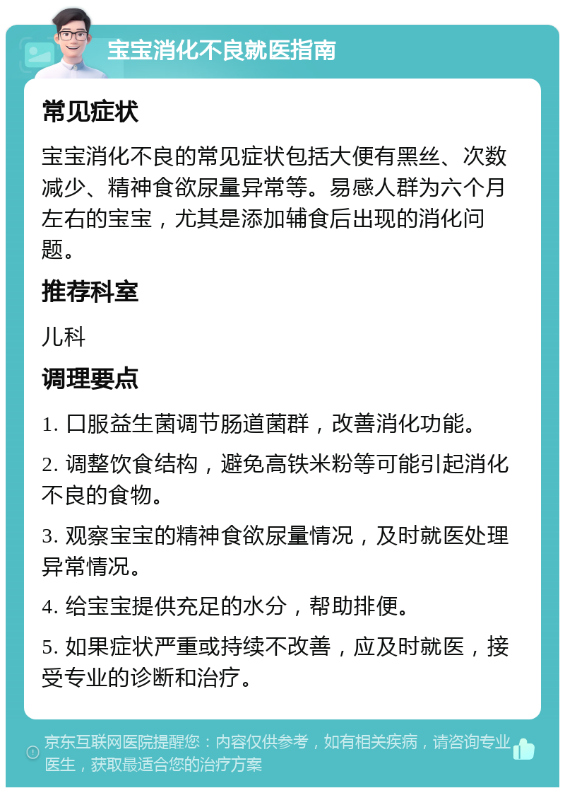 宝宝消化不良就医指南 常见症状 宝宝消化不良的常见症状包括大便有黑丝、次数减少、精神食欲尿量异常等。易感人群为六个月左右的宝宝，尤其是添加辅食后出现的消化问题。 推荐科室 儿科 调理要点 1. 口服益生菌调节肠道菌群，改善消化功能。 2. 调整饮食结构，避免高铁米粉等可能引起消化不良的食物。 3. 观察宝宝的精神食欲尿量情况，及时就医处理异常情况。 4. 给宝宝提供充足的水分，帮助排便。 5. 如果症状严重或持续不改善，应及时就医，接受专业的诊断和治疗。