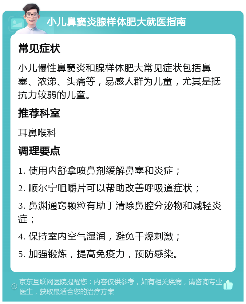 小儿鼻窦炎腺样体肥大就医指南 常见症状 小儿慢性鼻窦炎和腺样体肥大常见症状包括鼻塞、浓涕、头痛等，易感人群为儿童，尤其是抵抗力较弱的儿童。 推荐科室 耳鼻喉科 调理要点 1. 使用内舒拿喷鼻剂缓解鼻塞和炎症； 2. 顺尔宁咀嚼片可以帮助改善呼吸道症状； 3. 鼻渊通窍颗粒有助于清除鼻腔分泌物和减轻炎症； 4. 保持室内空气湿润，避免干燥刺激； 5. 加强锻炼，提高免疫力，预防感染。