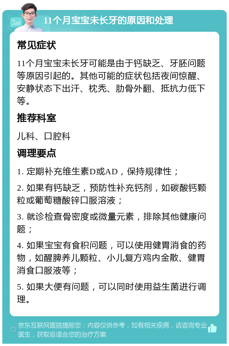 11个月宝宝未长牙的原因和处理 常见症状 11个月宝宝未长牙可能是由于钙缺乏、牙胚问题等原因引起的。其他可能的症状包括夜间惊醒、安静状态下出汗、枕秃、肋骨外翻、抵抗力低下等。 推荐科室 儿科、口腔科 调理要点 1. 定期补充维生素D或AD，保持规律性； 2. 如果有钙缺乏，预防性补充钙剂，如碳酸钙颗粒或葡萄糖酸锌口服溶液； 3. 就诊检查骨密度或微量元素，排除其他健康问题； 4. 如果宝宝有食积问题，可以使用健胃消食的药物，如醒脾养儿颗粒、小儿复方鸡内金散、健胃消食口服液等； 5. 如果大便有问题，可以同时使用益生菌进行调理。