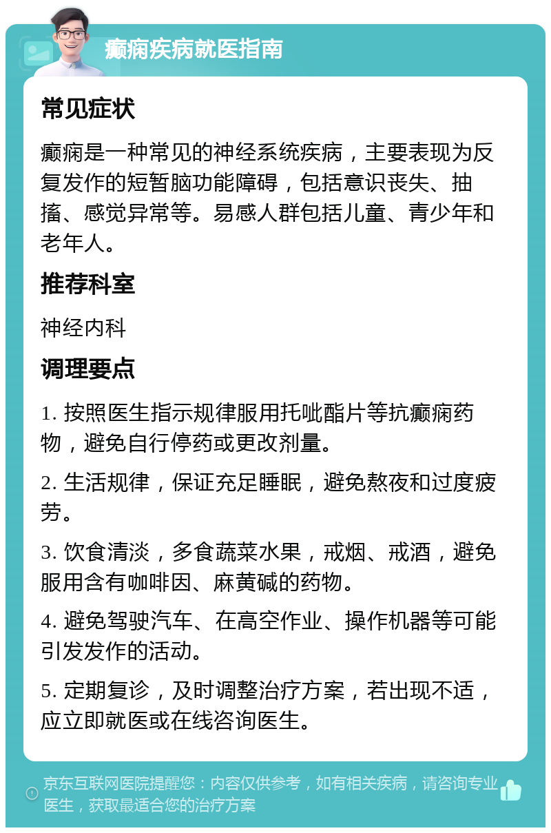 癫痫疾病就医指南 常见症状 癫痫是一种常见的神经系统疾病，主要表现为反复发作的短暂脑功能障碍，包括意识丧失、抽搐、感觉异常等。易感人群包括儿童、青少年和老年人。 推荐科室 神经内科 调理要点 1. 按照医生指示规律服用托呲酯片等抗癫痫药物，避免自行停药或更改剂量。 2. 生活规律，保证充足睡眠，避免熬夜和过度疲劳。 3. 饮食清淡，多食蔬菜水果，戒烟、戒酒，避免服用含有咖啡因、麻黄碱的药物。 4. 避免驾驶汽车、在高空作业、操作机器等可能引发发作的活动。 5. 定期复诊，及时调整治疗方案，若出现不适，应立即就医或在线咨询医生。