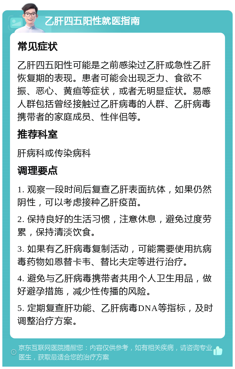 乙肝四五阳性就医指南 常见症状 乙肝四五阳性可能是之前感染过乙肝或急性乙肝恢复期的表现。患者可能会出现乏力、食欲不振、恶心、黄疸等症状，或者无明显症状。易感人群包括曾经接触过乙肝病毒的人群、乙肝病毒携带者的家庭成员、性伴侣等。 推荐科室 肝病科或传染病科 调理要点 1. 观察一段时间后复查乙肝表面抗体，如果仍然阴性，可以考虑接种乙肝疫苗。 2. 保持良好的生活习惯，注意休息，避免过度劳累，保持清淡饮食。 3. 如果有乙肝病毒复制活动，可能需要使用抗病毒药物如恩替卡韦、替比夫定等进行治疗。 4. 避免与乙肝病毒携带者共用个人卫生用品，做好避孕措施，减少性传播的风险。 5. 定期复查肝功能、乙肝病毒DNA等指标，及时调整治疗方案。