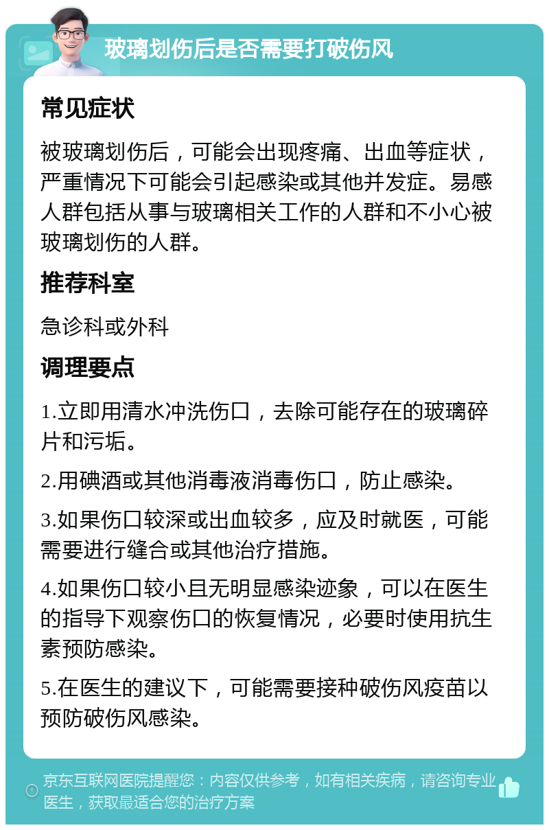 玻璃划伤后是否需要打破伤风 常见症状 被玻璃划伤后，可能会出现疼痛、出血等症状，严重情况下可能会引起感染或其他并发症。易感人群包括从事与玻璃相关工作的人群和不小心被玻璃划伤的人群。 推荐科室 急诊科或外科 调理要点 1.立即用清水冲洗伤口，去除可能存在的玻璃碎片和污垢。 2.用碘酒或其他消毒液消毒伤口，防止感染。 3.如果伤口较深或出血较多，应及时就医，可能需要进行缝合或其他治疗措施。 4.如果伤口较小且无明显感染迹象，可以在医生的指导下观察伤口的恢复情况，必要时使用抗生素预防感染。 5.在医生的建议下，可能需要接种破伤风疫苗以预防破伤风感染。