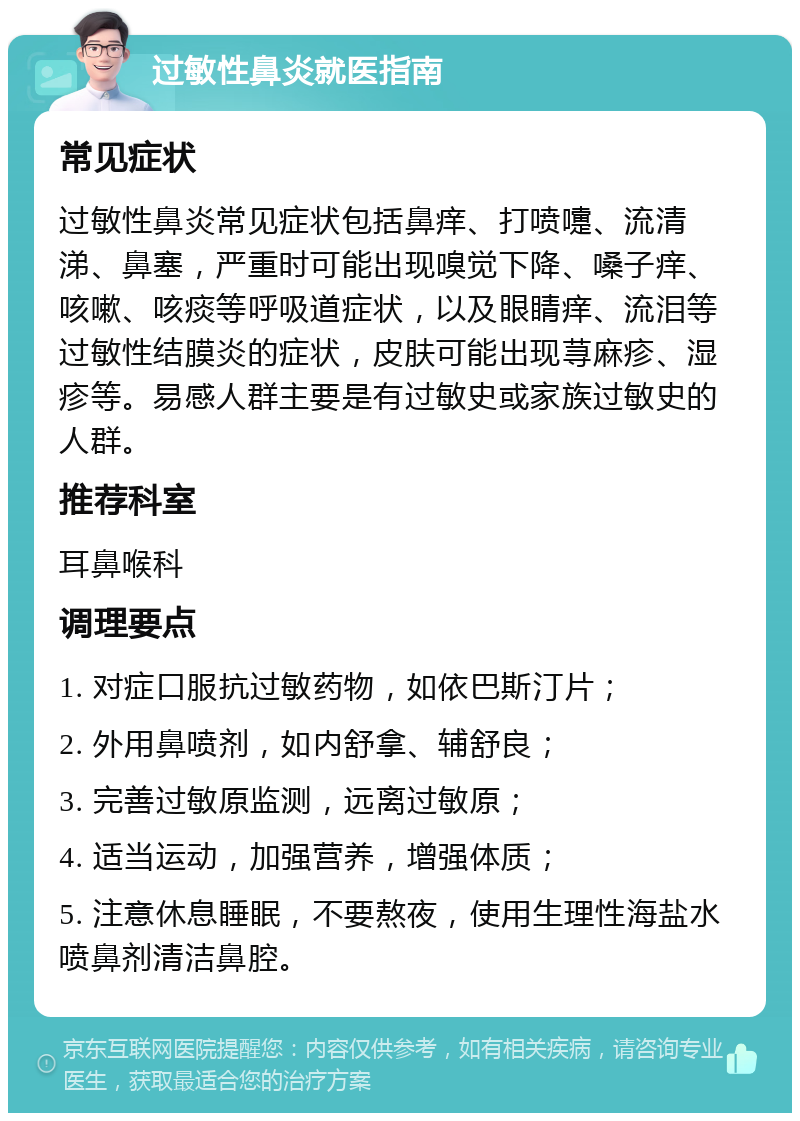 过敏性鼻炎就医指南 常见症状 过敏性鼻炎常见症状包括鼻痒、打喷嚏、流清涕、鼻塞，严重时可能出现嗅觉下降、嗓子痒、咳嗽、咳痰等呼吸道症状，以及眼睛痒、流泪等过敏性结膜炎的症状，皮肤可能出现荨麻疹、湿疹等。易感人群主要是有过敏史或家族过敏史的人群。 推荐科室 耳鼻喉科 调理要点 1. 对症口服抗过敏药物，如依巴斯汀片； 2. 外用鼻喷剂，如内舒拿、辅舒良； 3. 完善过敏原监测，远离过敏原； 4. 适当运动，加强营养，增强体质； 5. 注意休息睡眠，不要熬夜，使用生理性海盐水喷鼻剂清洁鼻腔。