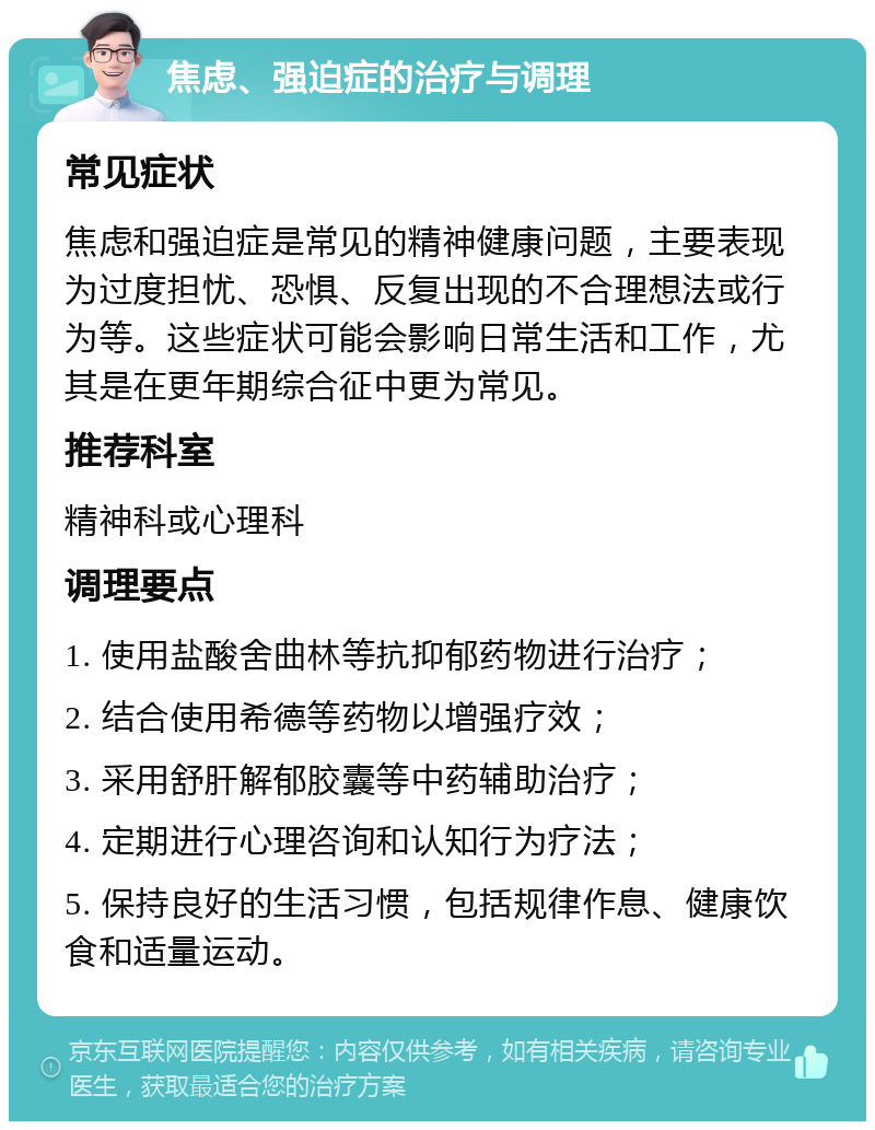 焦虑、强迫症的治疗与调理 常见症状 焦虑和强迫症是常见的精神健康问题，主要表现为过度担忧、恐惧、反复出现的不合理想法或行为等。这些症状可能会影响日常生活和工作，尤其是在更年期综合征中更为常见。 推荐科室 精神科或心理科 调理要点 1. 使用盐酸舍曲林等抗抑郁药物进行治疗； 2. 结合使用希德等药物以增强疗效； 3. 采用舒肝解郁胶囊等中药辅助治疗； 4. 定期进行心理咨询和认知行为疗法； 5. 保持良好的生活习惯，包括规律作息、健康饮食和适量运动。