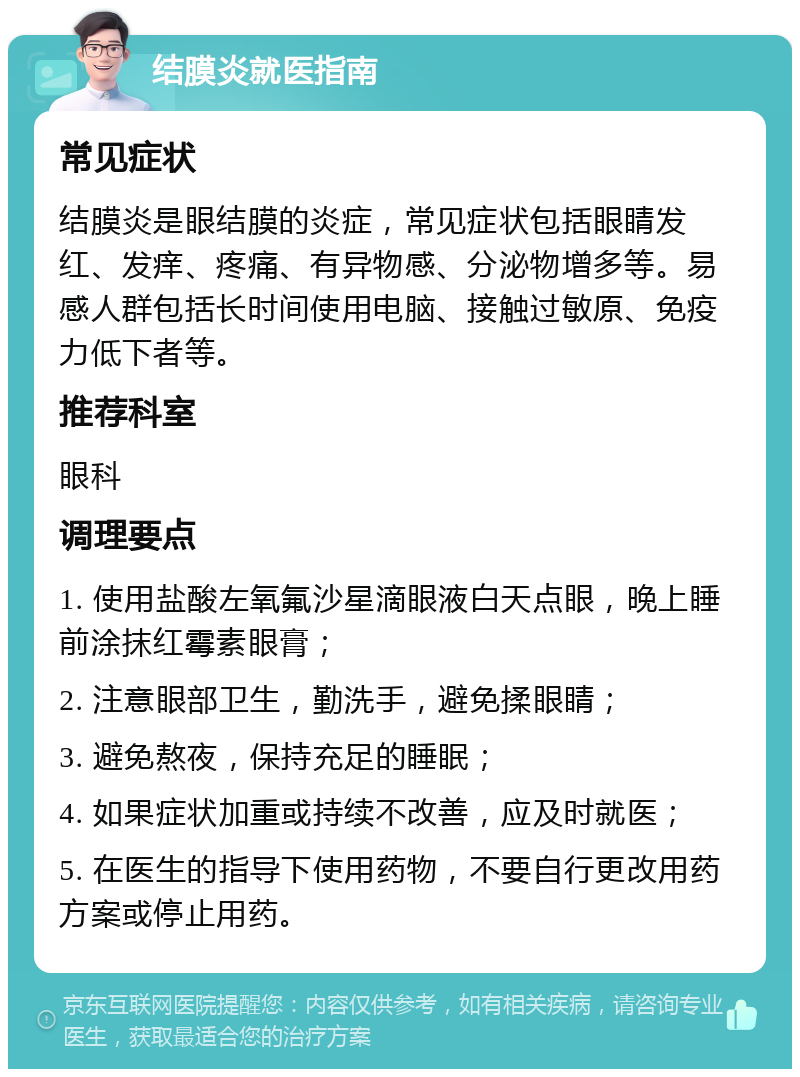 结膜炎就医指南 常见症状 结膜炎是眼结膜的炎症，常见症状包括眼睛发红、发痒、疼痛、有异物感、分泌物增多等。易感人群包括长时间使用电脑、接触过敏原、免疫力低下者等。 推荐科室 眼科 调理要点 1. 使用盐酸左氧氟沙星滴眼液白天点眼，晚上睡前涂抹红霉素眼膏； 2. 注意眼部卫生，勤洗手，避免揉眼睛； 3. 避免熬夜，保持充足的睡眠； 4. 如果症状加重或持续不改善，应及时就医； 5. 在医生的指导下使用药物，不要自行更改用药方案或停止用药。