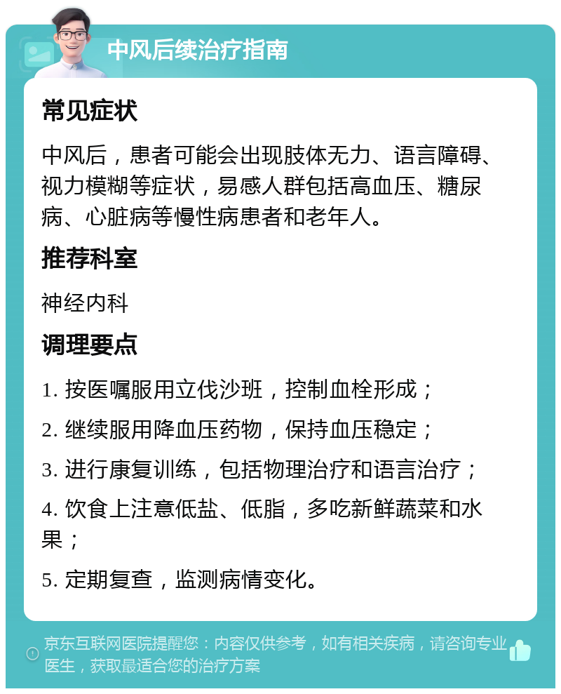 中风后续治疗指南 常见症状 中风后，患者可能会出现肢体无力、语言障碍、视力模糊等症状，易感人群包括高血压、糖尿病、心脏病等慢性病患者和老年人。 推荐科室 神经内科 调理要点 1. 按医嘱服用立伐沙班，控制血栓形成； 2. 继续服用降血压药物，保持血压稳定； 3. 进行康复训练，包括物理治疗和语言治疗； 4. 饮食上注意低盐、低脂，多吃新鲜蔬菜和水果； 5. 定期复查，监测病情变化。