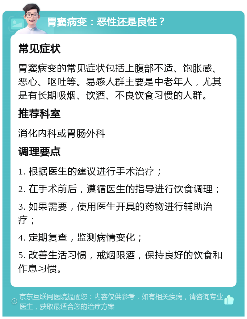 胃窦病变：恶性还是良性？ 常见症状 胃窦病变的常见症状包括上腹部不适、饱胀感、恶心、呕吐等。易感人群主要是中老年人，尤其是有长期吸烟、饮酒、不良饮食习惯的人群。 推荐科室 消化内科或胃肠外科 调理要点 1. 根据医生的建议进行手术治疗； 2. 在手术前后，遵循医生的指导进行饮食调理； 3. 如果需要，使用医生开具的药物进行辅助治疗； 4. 定期复查，监测病情变化； 5. 改善生活习惯，戒烟限酒，保持良好的饮食和作息习惯。