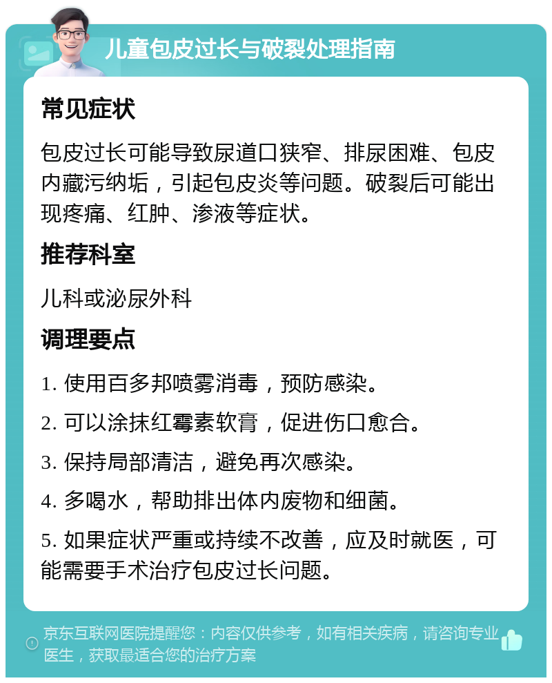 儿童包皮过长与破裂处理指南 常见症状 包皮过长可能导致尿道口狭窄、排尿困难、包皮内藏污纳垢，引起包皮炎等问题。破裂后可能出现疼痛、红肿、渗液等症状。 推荐科室 儿科或泌尿外科 调理要点 1. 使用百多邦喷雾消毒，预防感染。 2. 可以涂抹红霉素软膏，促进伤口愈合。 3. 保持局部清洁，避免再次感染。 4. 多喝水，帮助排出体内废物和细菌。 5. 如果症状严重或持续不改善，应及时就医，可能需要手术治疗包皮过长问题。