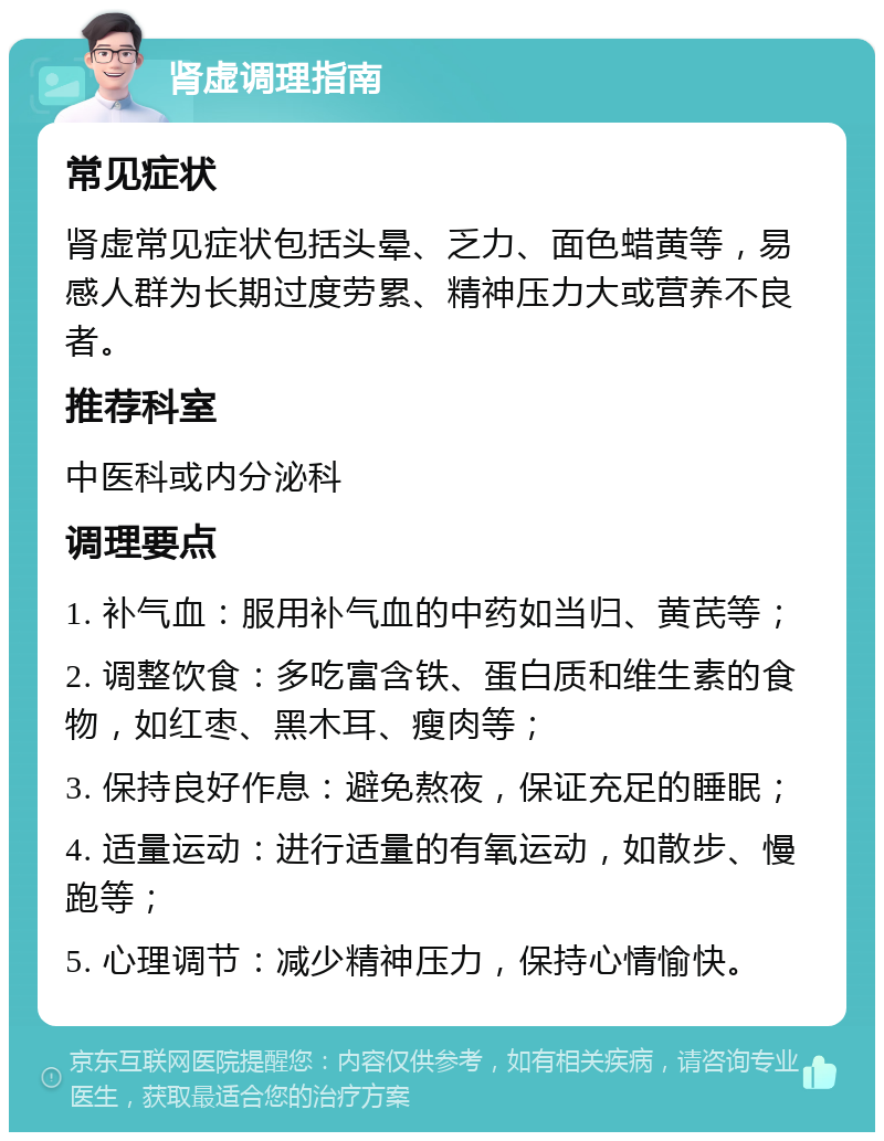 肾虚调理指南 常见症状 肾虚常见症状包括头晕、乏力、面色蜡黄等，易感人群为长期过度劳累、精神压力大或营养不良者。 推荐科室 中医科或内分泌科 调理要点 1. 补气血：服用补气血的中药如当归、黄芪等； 2. 调整饮食：多吃富含铁、蛋白质和维生素的食物，如红枣、黑木耳、瘦肉等； 3. 保持良好作息：避免熬夜，保证充足的睡眠； 4. 适量运动：进行适量的有氧运动，如散步、慢跑等； 5. 心理调节：减少精神压力，保持心情愉快。