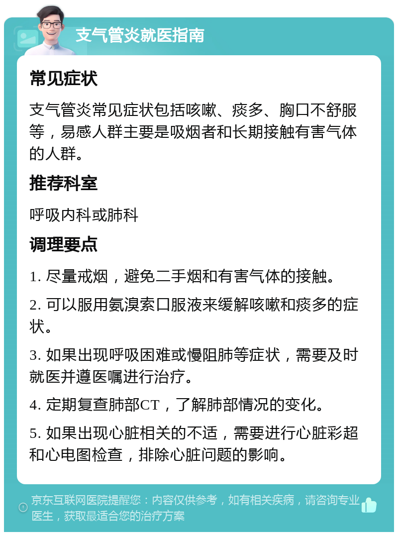 支气管炎就医指南 常见症状 支气管炎常见症状包括咳嗽、痰多、胸口不舒服等，易感人群主要是吸烟者和长期接触有害气体的人群。 推荐科室 呼吸内科或肺科 调理要点 1. 尽量戒烟，避免二手烟和有害气体的接触。 2. 可以服用氨溴索口服液来缓解咳嗽和痰多的症状。 3. 如果出现呼吸困难或慢阻肺等症状，需要及时就医并遵医嘱进行治疗。 4. 定期复查肺部CT，了解肺部情况的变化。 5. 如果出现心脏相关的不适，需要进行心脏彩超和心电图检查，排除心脏问题的影响。