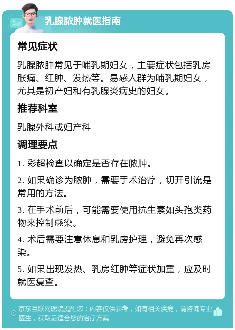 乳腺脓肿就医指南 常见症状 乳腺脓肿常见于哺乳期妇女，主要症状包括乳房胀痛、红肿、发热等。易感人群为哺乳期妇女，尤其是初产妇和有乳腺炎病史的妇女。 推荐科室 乳腺外科或妇产科 调理要点 1. 彩超检查以确定是否存在脓肿。 2. 如果确诊为脓肿，需要手术治疗，切开引流是常用的方法。 3. 在手术前后，可能需要使用抗生素如头孢类药物来控制感染。 4. 术后需要注意休息和乳房护理，避免再次感染。 5. 如果出现发热、乳房红肿等症状加重，应及时就医复查。