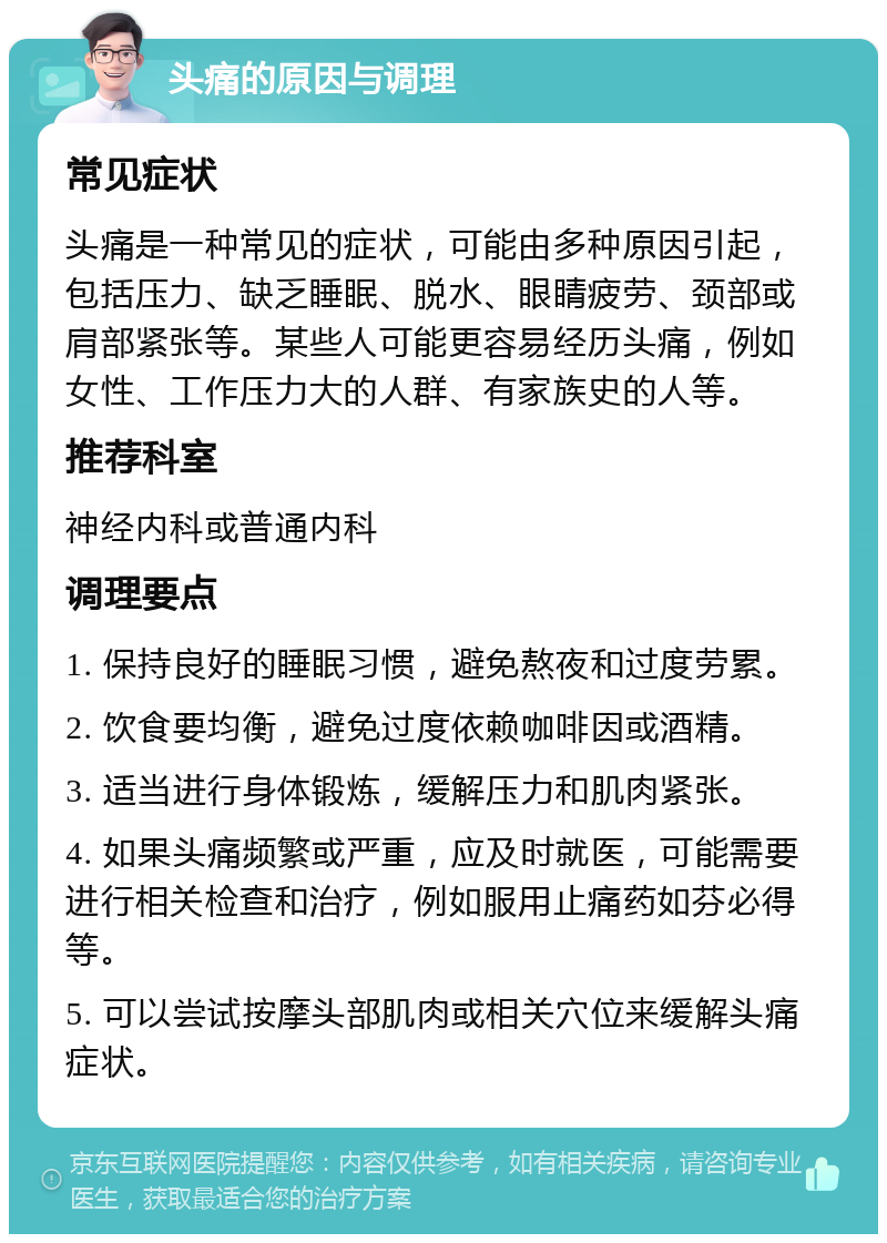 头痛的原因与调理 常见症状 头痛是一种常见的症状，可能由多种原因引起，包括压力、缺乏睡眠、脱水、眼睛疲劳、颈部或肩部紧张等。某些人可能更容易经历头痛，例如女性、工作压力大的人群、有家族史的人等。 推荐科室 神经内科或普通内科 调理要点 1. 保持良好的睡眠习惯，避免熬夜和过度劳累。 2. 饮食要均衡，避免过度依赖咖啡因或酒精。 3. 适当进行身体锻炼，缓解压力和肌肉紧张。 4. 如果头痛频繁或严重，应及时就医，可能需要进行相关检查和治疗，例如服用止痛药如芬必得等。 5. 可以尝试按摩头部肌肉或相关穴位来缓解头痛症状。