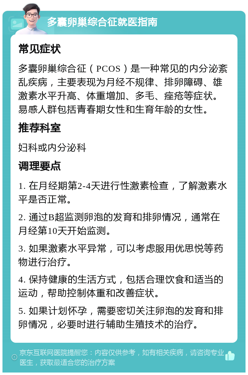 多囊卵巢综合征就医指南 常见症状 多囊卵巢综合征（PCOS）是一种常见的内分泌紊乱疾病，主要表现为月经不规律、排卵障碍、雄激素水平升高、体重增加、多毛、痤疮等症状。易感人群包括青春期女性和生育年龄的女性。 推荐科室 妇科或内分泌科 调理要点 1. 在月经期第2-4天进行性激素检查，了解激素水平是否正常。 2. 通过B超监测卵泡的发育和排卵情况，通常在月经第10天开始监测。 3. 如果激素水平异常，可以考虑服用优思悦等药物进行治疗。 4. 保持健康的生活方式，包括合理饮食和适当的运动，帮助控制体重和改善症状。 5. 如果计划怀孕，需要密切关注卵泡的发育和排卵情况，必要时进行辅助生殖技术的治疗。