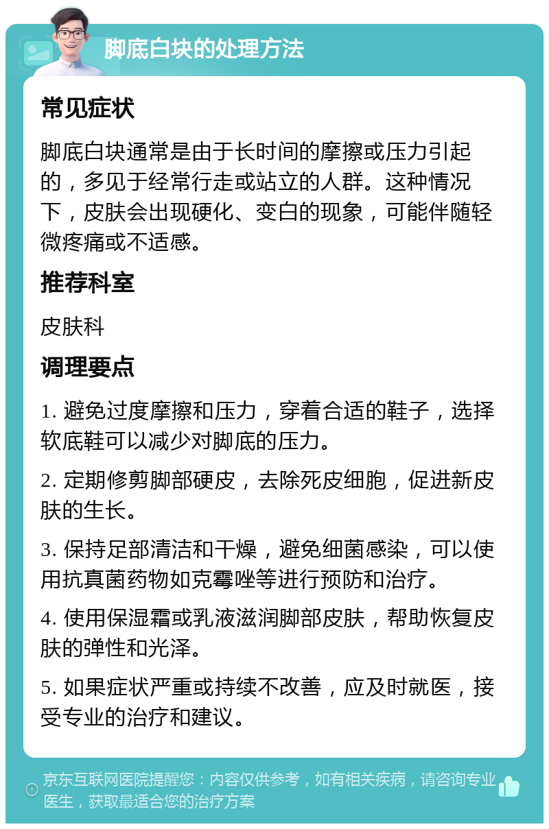 脚底白块的处理方法 常见症状 脚底白块通常是由于长时间的摩擦或压力引起的，多见于经常行走或站立的人群。这种情况下，皮肤会出现硬化、变白的现象，可能伴随轻微疼痛或不适感。 推荐科室 皮肤科 调理要点 1. 避免过度摩擦和压力，穿着合适的鞋子，选择软底鞋可以减少对脚底的压力。 2. 定期修剪脚部硬皮，去除死皮细胞，促进新皮肤的生长。 3. 保持足部清洁和干燥，避免细菌感染，可以使用抗真菌药物如克霉唑等进行预防和治疗。 4. 使用保湿霜或乳液滋润脚部皮肤，帮助恢复皮肤的弹性和光泽。 5. 如果症状严重或持续不改善，应及时就医，接受专业的治疗和建议。