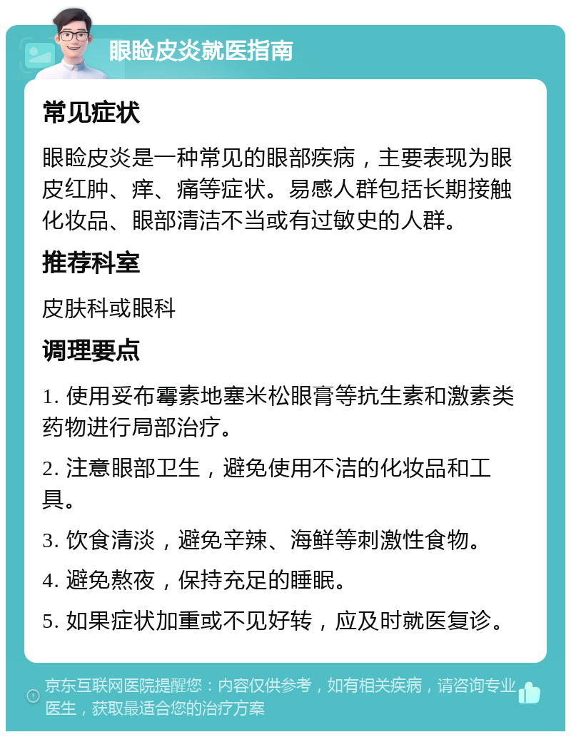 眼睑皮炎就医指南 常见症状 眼睑皮炎是一种常见的眼部疾病，主要表现为眼皮红肿、痒、痛等症状。易感人群包括长期接触化妆品、眼部清洁不当或有过敏史的人群。 推荐科室 皮肤科或眼科 调理要点 1. 使用妥布霉素地塞米松眼膏等抗生素和激素类药物进行局部治疗。 2. 注意眼部卫生，避免使用不洁的化妆品和工具。 3. 饮食清淡，避免辛辣、海鲜等刺激性食物。 4. 避免熬夜，保持充足的睡眠。 5. 如果症状加重或不见好转，应及时就医复诊。