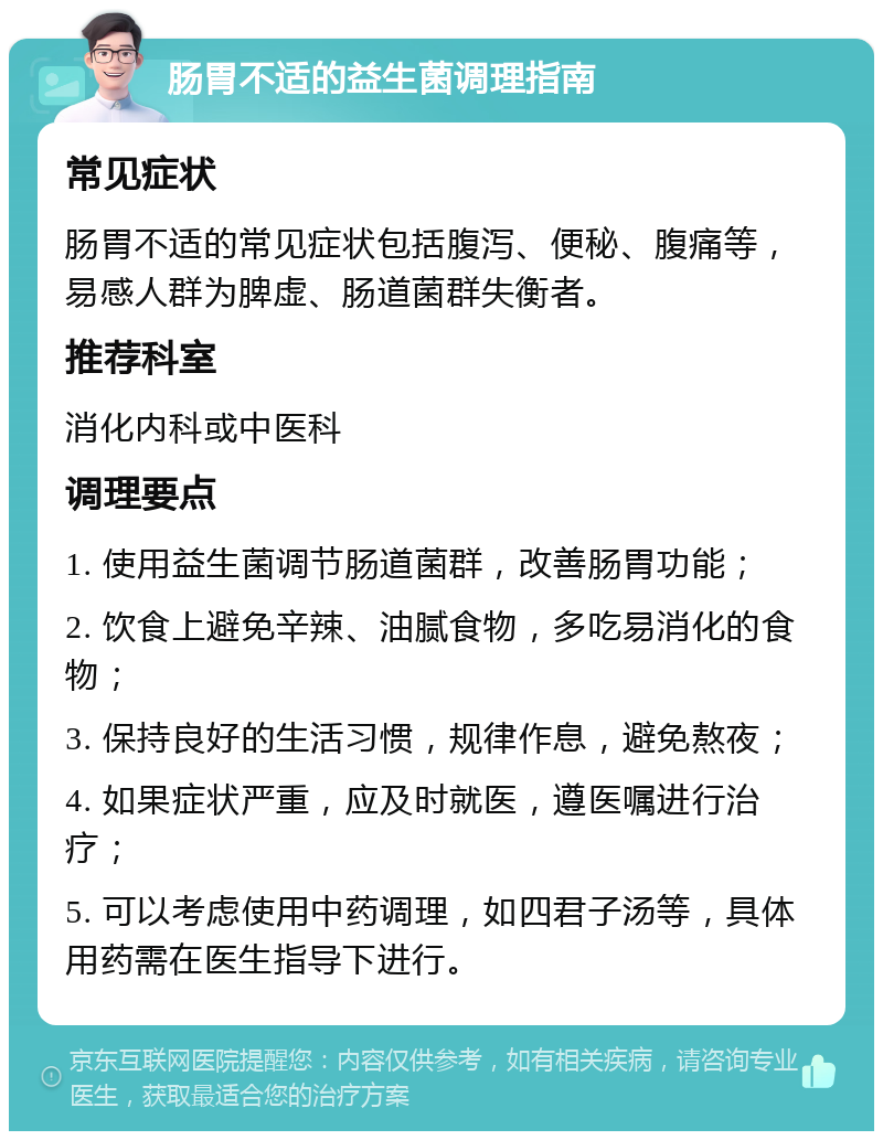 肠胃不适的益生菌调理指南 常见症状 肠胃不适的常见症状包括腹泻、便秘、腹痛等，易感人群为脾虚、肠道菌群失衡者。 推荐科室 消化内科或中医科 调理要点 1. 使用益生菌调节肠道菌群，改善肠胃功能； 2. 饮食上避免辛辣、油腻食物，多吃易消化的食物； 3. 保持良好的生活习惯，规律作息，避免熬夜； 4. 如果症状严重，应及时就医，遵医嘱进行治疗； 5. 可以考虑使用中药调理，如四君子汤等，具体用药需在医生指导下进行。