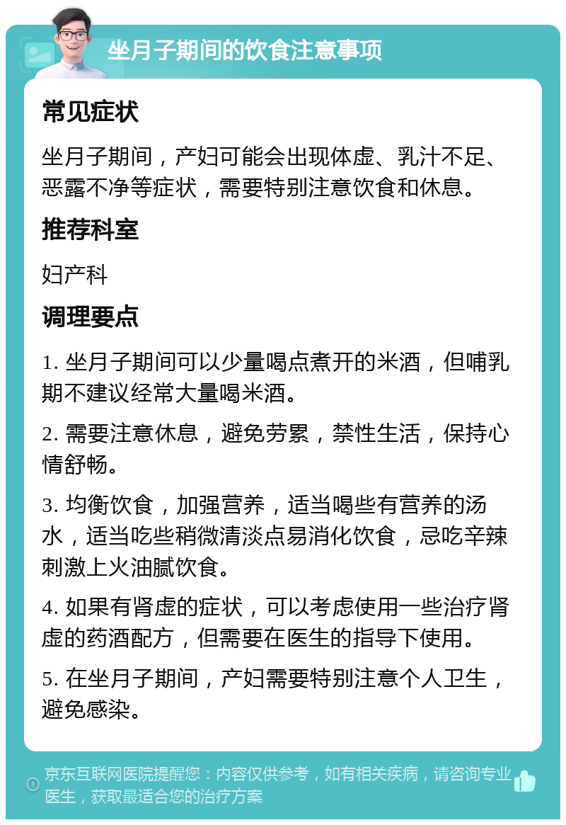 坐月子期间的饮食注意事项 常见症状 坐月子期间，产妇可能会出现体虚、乳汁不足、恶露不净等症状，需要特别注意饮食和休息。 推荐科室 妇产科 调理要点 1. 坐月子期间可以少量喝点煮开的米酒，但哺乳期不建议经常大量喝米酒。 2. 需要注意休息，避免劳累，禁性生活，保持心情舒畅。 3. 均衡饮食，加强营养，适当喝些有营养的汤水，适当吃些稍微清淡点易消化饮食，忌吃辛辣刺激上火油腻饮食。 4. 如果有肾虚的症状，可以考虑使用一些治疗肾虚的药酒配方，但需要在医生的指导下使用。 5. 在坐月子期间，产妇需要特别注意个人卫生，避免感染。