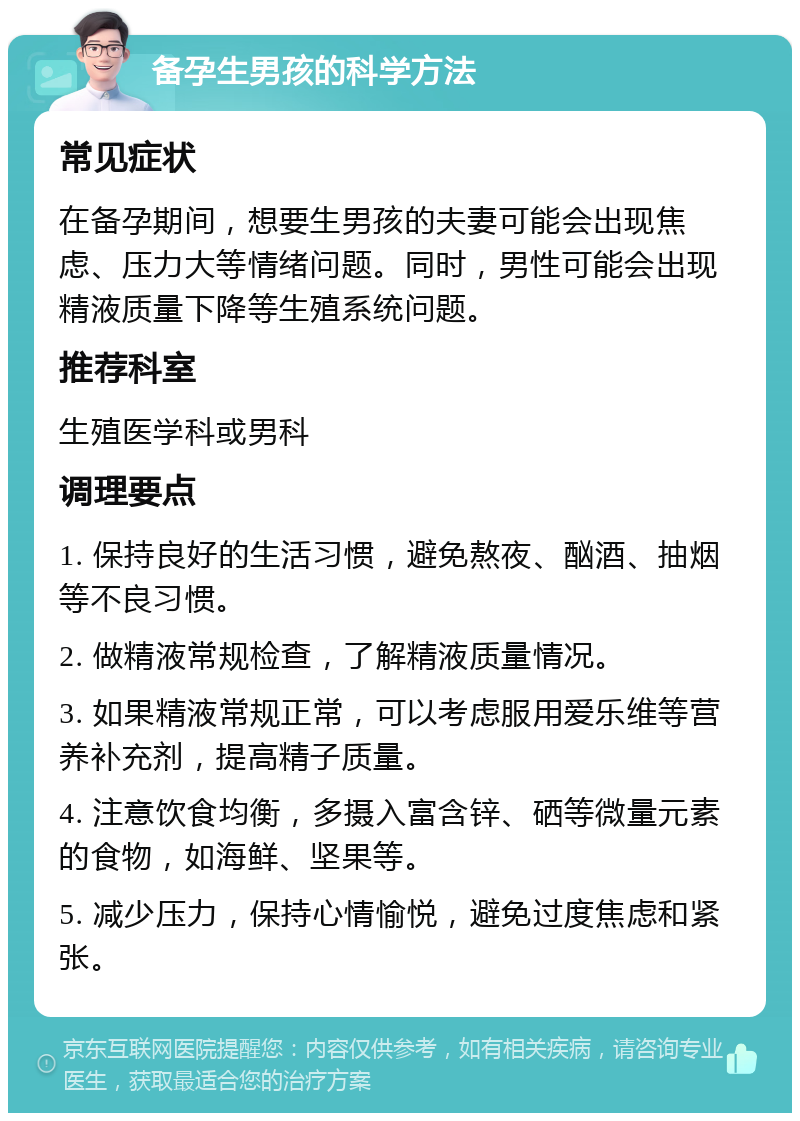 备孕生男孩的科学方法 常见症状 在备孕期间，想要生男孩的夫妻可能会出现焦虑、压力大等情绪问题。同时，男性可能会出现精液质量下降等生殖系统问题。 推荐科室 生殖医学科或男科 调理要点 1. 保持良好的生活习惯，避免熬夜、酗酒、抽烟等不良习惯。 2. 做精液常规检查，了解精液质量情况。 3. 如果精液常规正常，可以考虑服用爱乐维等营养补充剂，提高精子质量。 4. 注意饮食均衡，多摄入富含锌、硒等微量元素的食物，如海鲜、坚果等。 5. 减少压力，保持心情愉悦，避免过度焦虑和紧张。