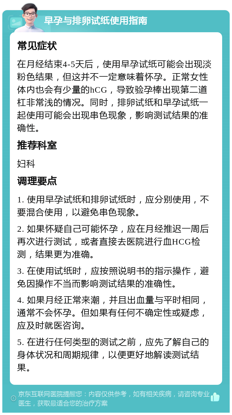 早孕与排卵试纸使用指南 常见症状 在月经结束4-5天后，使用早孕试纸可能会出现淡粉色结果，但这并不一定意味着怀孕。正常女性体内也会有少量的hCG，导致验孕棒出现第二道杠非常浅的情况。同时，排卵试纸和早孕试纸一起使用可能会出现串色现象，影响测试结果的准确性。 推荐科室 妇科 调理要点 1. 使用早孕试纸和排卵试纸时，应分别使用，不要混合使用，以避免串色现象。 2. 如果怀疑自己可能怀孕，应在月经推迟一周后再次进行测试，或者直接去医院进行血HCG检测，结果更为准确。 3. 在使用试纸时，应按照说明书的指示操作，避免因操作不当而影响测试结果的准确性。 4. 如果月经正常来潮，并且出血量与平时相同，通常不会怀孕。但如果有任何不确定性或疑虑，应及时就医咨询。 5. 在进行任何类型的测试之前，应先了解自己的身体状况和周期规律，以便更好地解读测试结果。