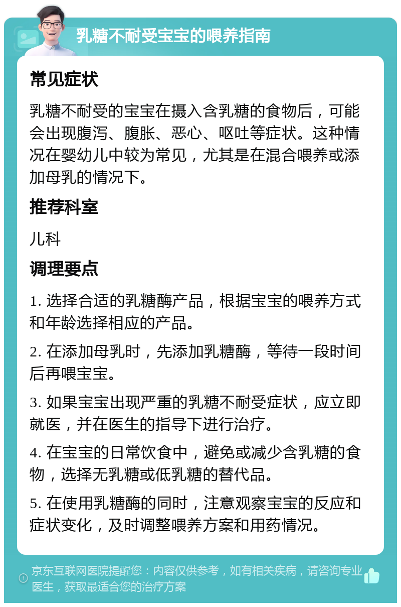 乳糖不耐受宝宝的喂养指南 常见症状 乳糖不耐受的宝宝在摄入含乳糖的食物后，可能会出现腹泻、腹胀、恶心、呕吐等症状。这种情况在婴幼儿中较为常见，尤其是在混合喂养或添加母乳的情况下。 推荐科室 儿科 调理要点 1. 选择合适的乳糖酶产品，根据宝宝的喂养方式和年龄选择相应的产品。 2. 在添加母乳时，先添加乳糖酶，等待一段时间后再喂宝宝。 3. 如果宝宝出现严重的乳糖不耐受症状，应立即就医，并在医生的指导下进行治疗。 4. 在宝宝的日常饮食中，避免或减少含乳糖的食物，选择无乳糖或低乳糖的替代品。 5. 在使用乳糖酶的同时，注意观察宝宝的反应和症状变化，及时调整喂养方案和用药情况。