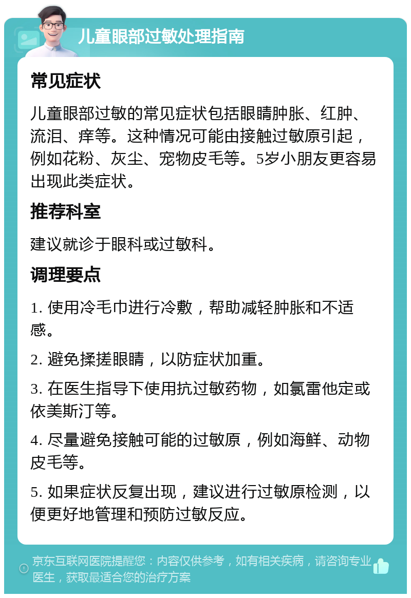 儿童眼部过敏处理指南 常见症状 儿童眼部过敏的常见症状包括眼睛肿胀、红肿、流泪、痒等。这种情况可能由接触过敏原引起，例如花粉、灰尘、宠物皮毛等。5岁小朋友更容易出现此类症状。 推荐科室 建议就诊于眼科或过敏科。 调理要点 1. 使用冷毛巾进行冷敷，帮助减轻肿胀和不适感。 2. 避免揉搓眼睛，以防症状加重。 3. 在医生指导下使用抗过敏药物，如氯雷他定或依美斯汀等。 4. 尽量避免接触可能的过敏原，例如海鲜、动物皮毛等。 5. 如果症状反复出现，建议进行过敏原检测，以便更好地管理和预防过敏反应。