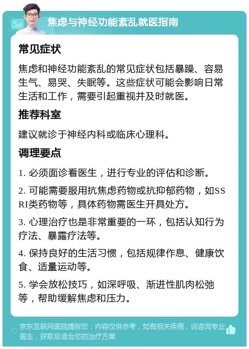 焦虑与神经功能紊乱就医指南 常见症状 焦虑和神经功能紊乱的常见症状包括暴躁、容易生气、易哭、失眠等。这些症状可能会影响日常生活和工作，需要引起重视并及时就医。 推荐科室 建议就诊于神经内科或临床心理科。 调理要点 1. 必须面诊看医生，进行专业的评估和诊断。 2. 可能需要服用抗焦虑药物或抗抑郁药物，如SSRI类药物等，具体药物需医生开具处方。 3. 心理治疗也是非常重要的一环，包括认知行为疗法、暴露疗法等。 4. 保持良好的生活习惯，包括规律作息、健康饮食、适量运动等。 5. 学会放松技巧，如深呼吸、渐进性肌肉松弛等，帮助缓解焦虑和压力。