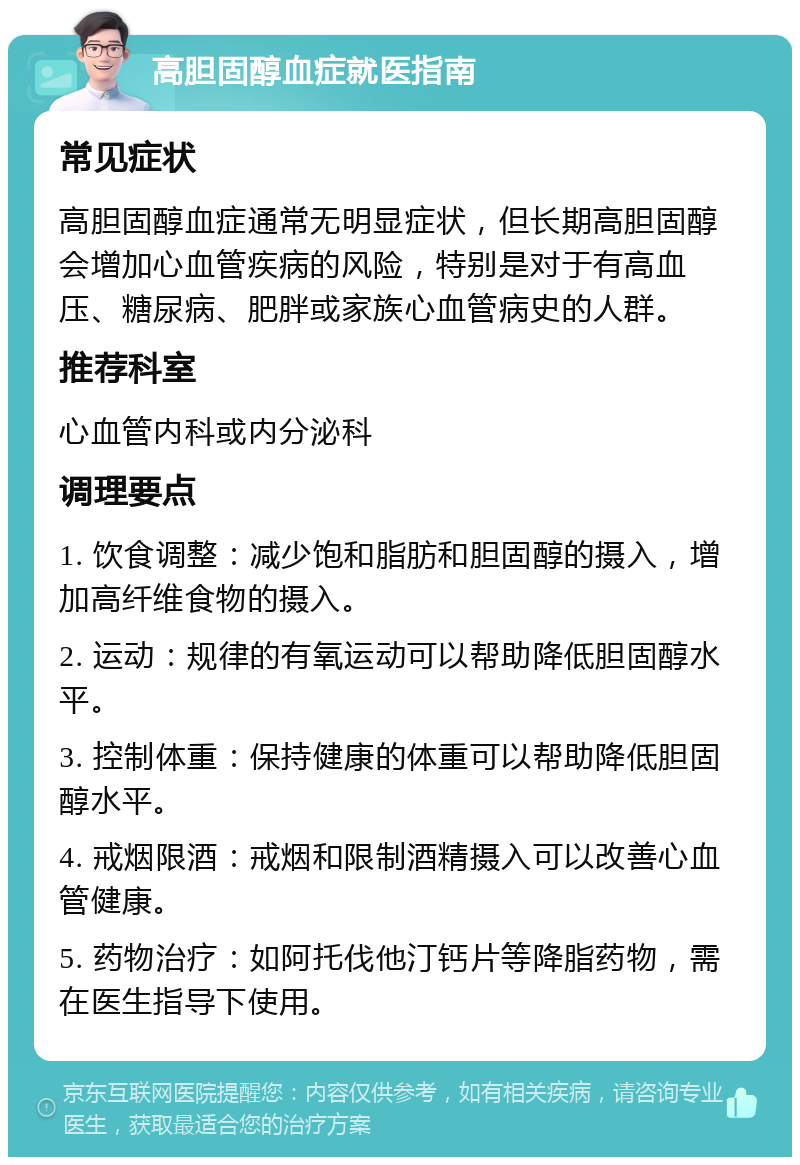 高胆固醇血症就医指南 常见症状 高胆固醇血症通常无明显症状，但长期高胆固醇会增加心血管疾病的风险，特别是对于有高血压、糖尿病、肥胖或家族心血管病史的人群。 推荐科室 心血管内科或内分泌科 调理要点 1. 饮食调整：减少饱和脂肪和胆固醇的摄入，增加高纤维食物的摄入。 2. 运动：规律的有氧运动可以帮助降低胆固醇水平。 3. 控制体重：保持健康的体重可以帮助降低胆固醇水平。 4. 戒烟限酒：戒烟和限制酒精摄入可以改善心血管健康。 5. 药物治疗：如阿托伐他汀钙片等降脂药物，需在医生指导下使用。