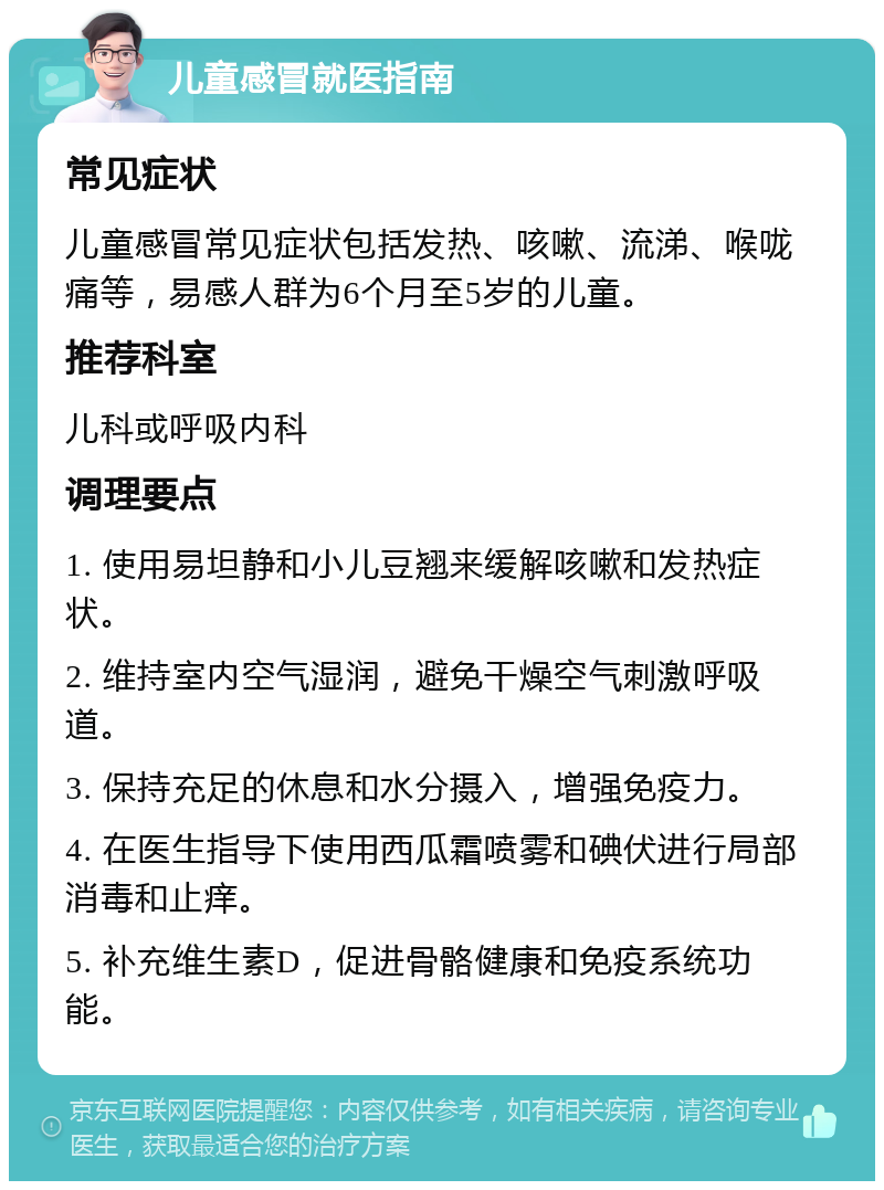 儿童感冒就医指南 常见症状 儿童感冒常见症状包括发热、咳嗽、流涕、喉咙痛等，易感人群为6个月至5岁的儿童。 推荐科室 儿科或呼吸内科 调理要点 1. 使用易坦静和小儿豆翘来缓解咳嗽和发热症状。 2. 维持室内空气湿润，避免干燥空气刺激呼吸道。 3. 保持充足的休息和水分摄入，增强免疫力。 4. 在医生指导下使用西瓜霜喷雾和碘伏进行局部消毒和止痒。 5. 补充维生素D，促进骨骼健康和免疫系统功能。