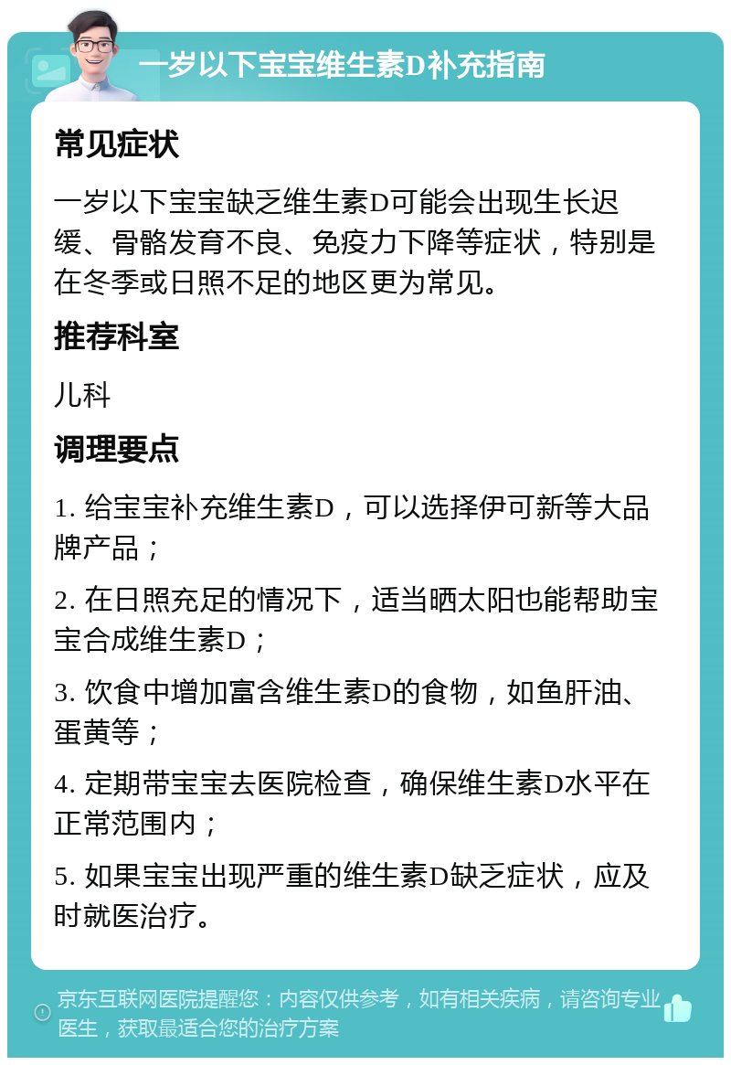 一岁以下宝宝维生素D补充指南 常见症状 一岁以下宝宝缺乏维生素D可能会出现生长迟缓、骨骼发育不良、免疫力下降等症状，特别是在冬季或日照不足的地区更为常见。 推荐科室 儿科 调理要点 1. 给宝宝补充维生素D，可以选择伊可新等大品牌产品； 2. 在日照充足的情况下，适当晒太阳也能帮助宝宝合成维生素D； 3. 饮食中增加富含维生素D的食物，如鱼肝油、蛋黄等； 4. 定期带宝宝去医院检查，确保维生素D水平在正常范围内； 5. 如果宝宝出现严重的维生素D缺乏症状，应及时就医治疗。