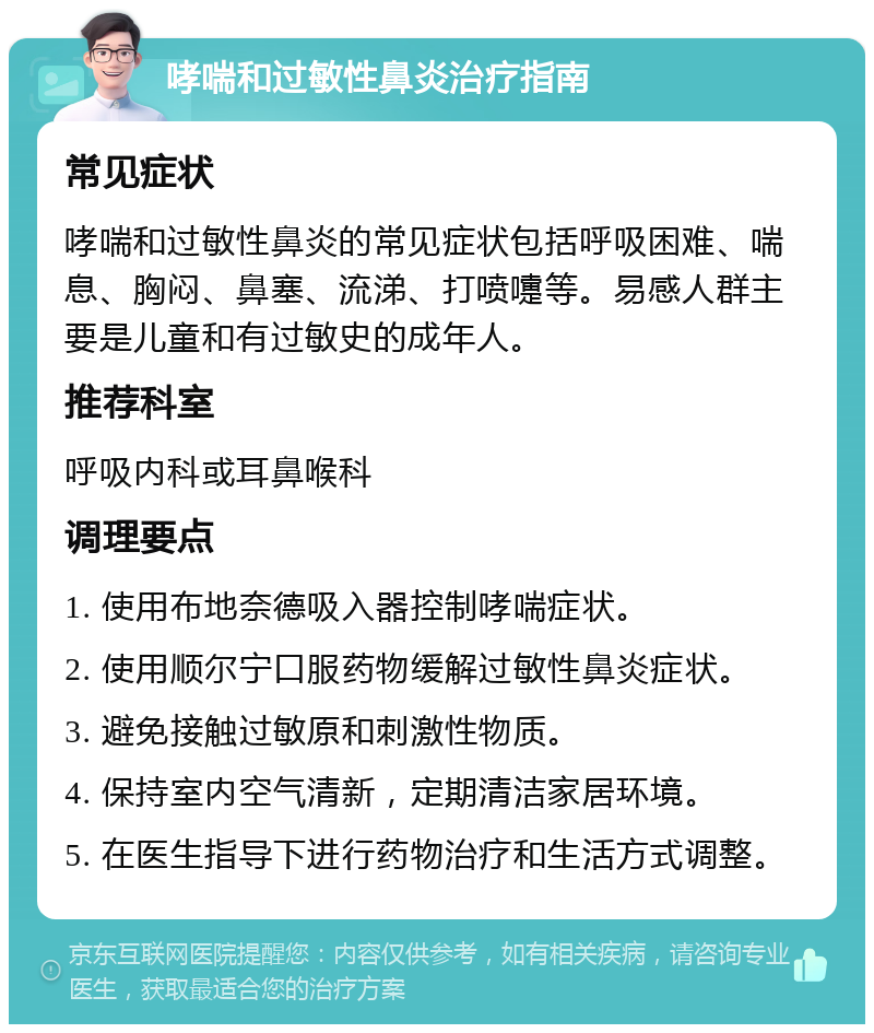 哮喘和过敏性鼻炎治疗指南 常见症状 哮喘和过敏性鼻炎的常见症状包括呼吸困难、喘息、胸闷、鼻塞、流涕、打喷嚏等。易感人群主要是儿童和有过敏史的成年人。 推荐科室 呼吸内科或耳鼻喉科 调理要点 1. 使用布地奈德吸入器控制哮喘症状。 2. 使用顺尔宁口服药物缓解过敏性鼻炎症状。 3. 避免接触过敏原和刺激性物质。 4. 保持室内空气清新，定期清洁家居环境。 5. 在医生指导下进行药物治疗和生活方式调整。