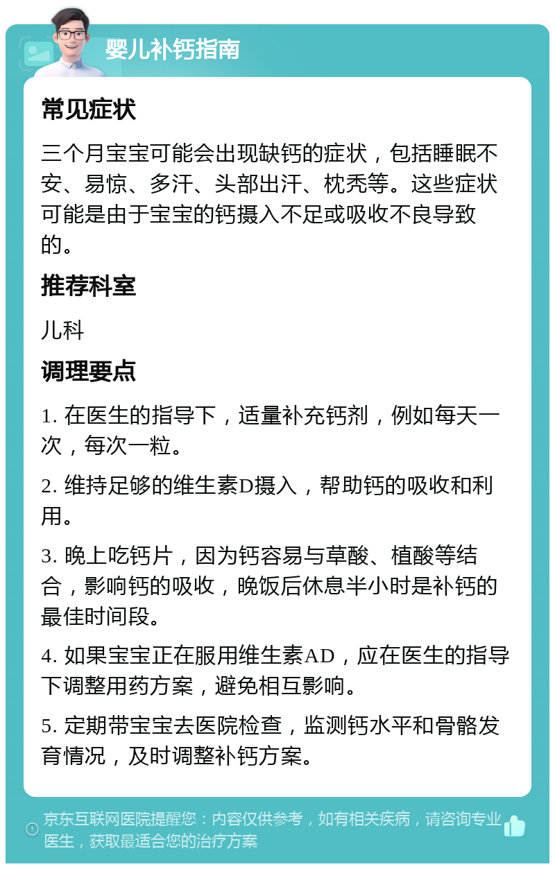 婴儿补钙指南 常见症状 三个月宝宝可能会出现缺钙的症状，包括睡眠不安、易惊、多汗、头部出汗、枕秃等。这些症状可能是由于宝宝的钙摄入不足或吸收不良导致的。 推荐科室 儿科 调理要点 1. 在医生的指导下，适量补充钙剂，例如每天一次，每次一粒。 2. 维持足够的维生素D摄入，帮助钙的吸收和利用。 3. 晚上吃钙片，因为钙容易与草酸、植酸等结合，影响钙的吸收，晚饭后休息半小时是补钙的最佳时间段。 4. 如果宝宝正在服用维生素AD，应在医生的指导下调整用药方案，避免相互影响。 5. 定期带宝宝去医院检查，监测钙水平和骨骼发育情况，及时调整补钙方案。