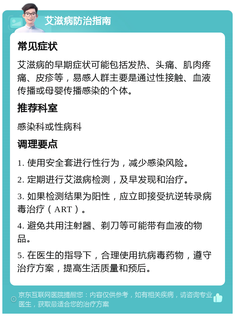 艾滋病防治指南 常见症状 艾滋病的早期症状可能包括发热、头痛、肌肉疼痛、皮疹等，易感人群主要是通过性接触、血液传播或母婴传播感染的个体。 推荐科室 感染科或性病科 调理要点 1. 使用安全套进行性行为，减少感染风险。 2. 定期进行艾滋病检测，及早发现和治疗。 3. 如果检测结果为阳性，应立即接受抗逆转录病毒治疗（ART）。 4. 避免共用注射器、剃刀等可能带有血液的物品。 5. 在医生的指导下，合理使用抗病毒药物，遵守治疗方案，提高生活质量和预后。