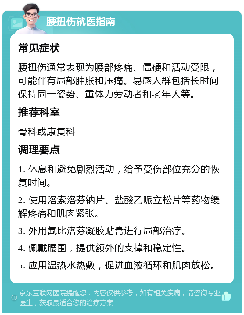 腰扭伤就医指南 常见症状 腰扭伤通常表现为腰部疼痛、僵硬和活动受限，可能伴有局部肿胀和压痛。易感人群包括长时间保持同一姿势、重体力劳动者和老年人等。 推荐科室 骨科或康复科 调理要点 1. 休息和避免剧烈活动，给予受伤部位充分的恢复时间。 2. 使用洛索洛芬钠片、盐酸乙哌立松片等药物缓解疼痛和肌肉紧张。 3. 外用氟比洛芬凝胶贴膏进行局部治疗。 4. 佩戴腰围，提供额外的支撑和稳定性。 5. 应用温热水热敷，促进血液循环和肌肉放松。