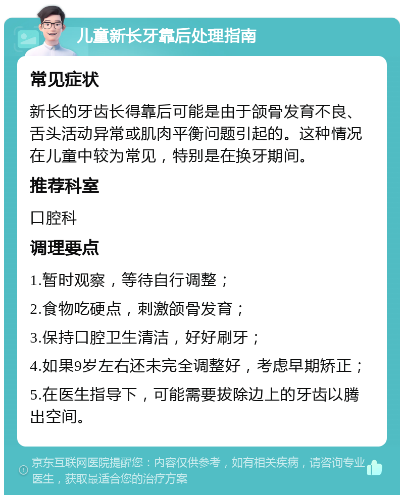 儿童新长牙靠后处理指南 常见症状 新长的牙齿长得靠后可能是由于颌骨发育不良、舌头活动异常或肌肉平衡问题引起的。这种情况在儿童中较为常见，特别是在换牙期间。 推荐科室 口腔科 调理要点 1.暂时观察，等待自行调整； 2.食物吃硬点，刺激颌骨发育； 3.保持口腔卫生清洁，好好刷牙； 4.如果9岁左右还未完全调整好，考虑早期矫正； 5.在医生指导下，可能需要拔除边上的牙齿以腾出空间。