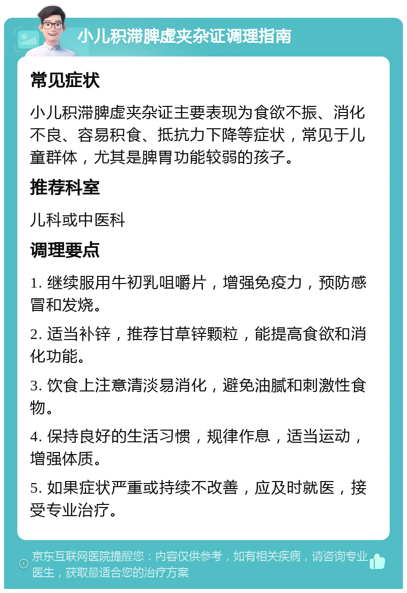 小儿积滞脾虚夹杂证调理指南 常见症状 小儿积滞脾虚夹杂证主要表现为食欲不振、消化不良、容易积食、抵抗力下降等症状，常见于儿童群体，尤其是脾胃功能较弱的孩子。 推荐科室 儿科或中医科 调理要点 1. 继续服用牛初乳咀嚼片，增强免疫力，预防感冒和发烧。 2. 适当补锌，推荐甘草锌颗粒，能提高食欲和消化功能。 3. 饮食上注意清淡易消化，避免油腻和刺激性食物。 4. 保持良好的生活习惯，规律作息，适当运动，增强体质。 5. 如果症状严重或持续不改善，应及时就医，接受专业治疗。