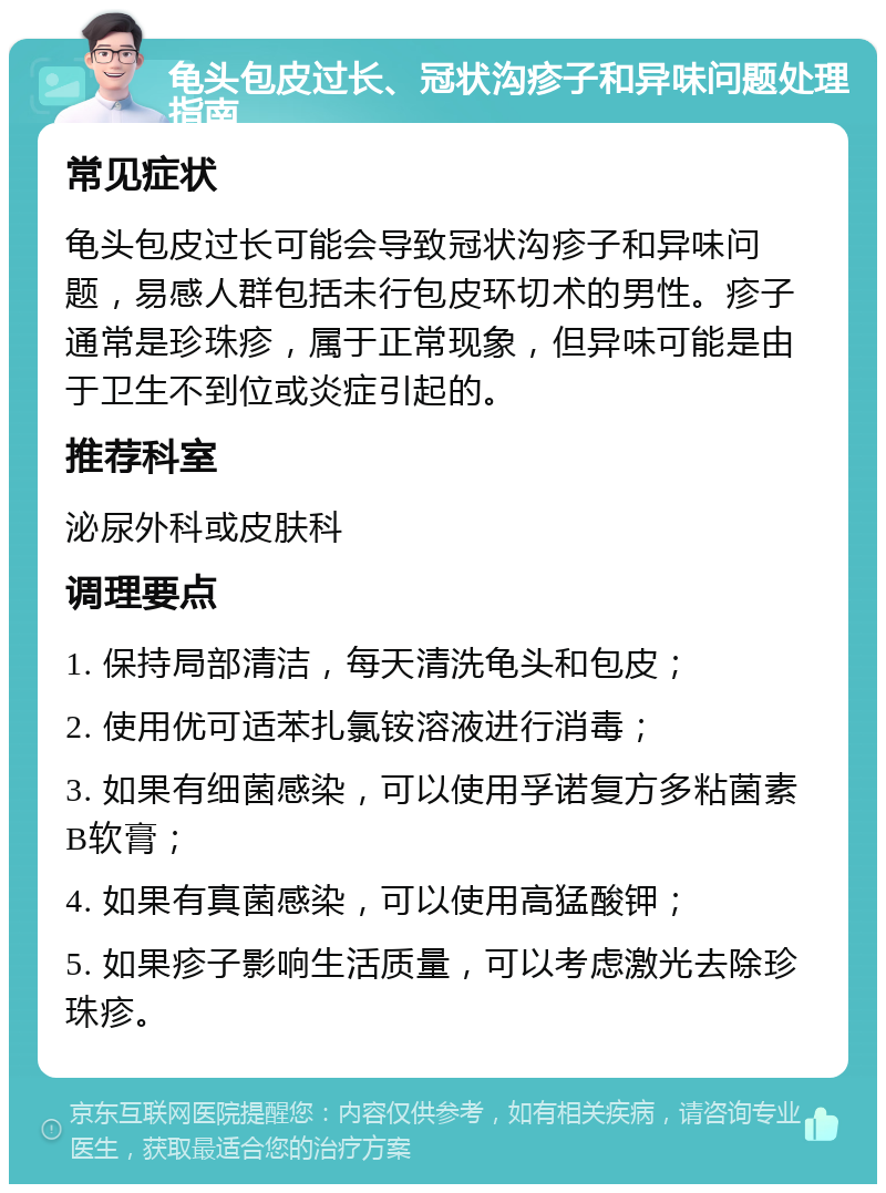 龟头包皮过长、冠状沟疹子和异味问题处理指南 常见症状 龟头包皮过长可能会导致冠状沟疹子和异味问题，易感人群包括未行包皮环切术的男性。疹子通常是珍珠疹，属于正常现象，但异味可能是由于卫生不到位或炎症引起的。 推荐科室 泌尿外科或皮肤科 调理要点 1. 保持局部清洁，每天清洗龟头和包皮； 2. 使用优可适苯扎氯铵溶液进行消毒； 3. 如果有细菌感染，可以使用孚诺复方多粘菌素B软膏； 4. 如果有真菌感染，可以使用高猛酸钾； 5. 如果疹子影响生活质量，可以考虑激光去除珍珠疹。