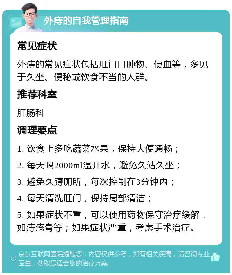 外痔的自我管理指南 常见症状 外痔的常见症状包括肛门口肿物、便血等，多见于久坐、便秘或饮食不当的人群。 推荐科室 肛肠科 调理要点 1. 饮食上多吃蔬菜水果，保持大便通畅； 2. 每天喝2000ml温开水，避免久站久坐； 3. 避免久蹲厕所，每次控制在3分钟内； 4. 每天清洗肛门，保持局部清洁； 5. 如果症状不重，可以使用药物保守治疗缓解，如痔疮膏等；如果症状严重，考虑手术治疗。